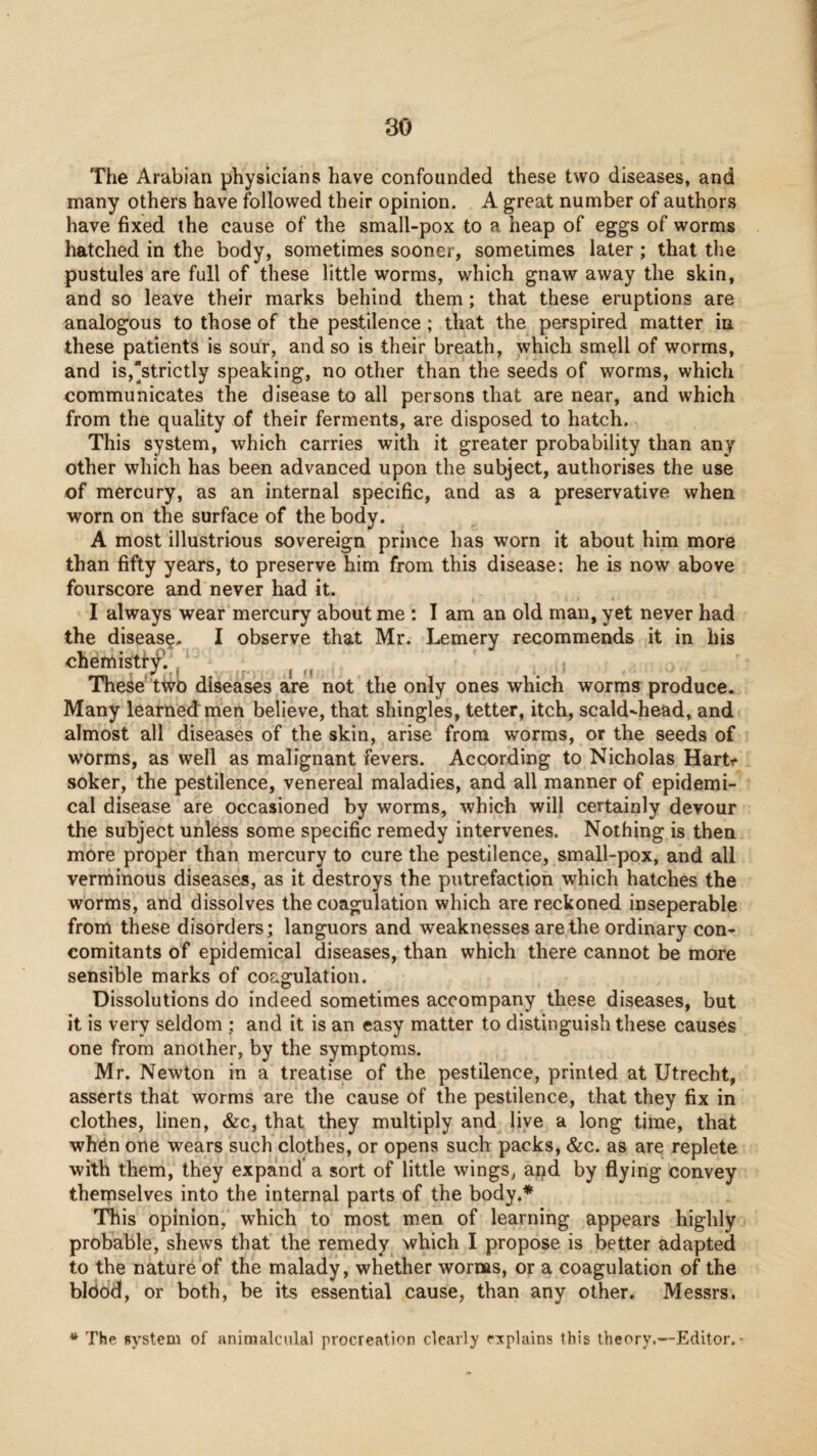 The Arabian physicians have confounded these two diseases, and many others have followed their opinion. A great number of authors have fixed the cause of the small-pox to a heap of eggs of worms hatched in the body, sometimes sooner, sometimes later ; that the pustules are full of these little worms, which gnaw away the skin, and so leave their marks behind them; that these eruptions are analogous to those of the pestilence ; that the perspired matter in these patients is sour, and so is their breath, which smell of worms, and is,strictly speaking, no other than the seeds of worms, which communicates the disease to all persons that are near, and which from the quality of their ferments, are disposed to hatch. This system, which carries with it greater probability than any other which has been advanced upon the subject, authorises the use of mercury, as an internal specific, and as a preservative when worn on the surface of the body. A most illustrious sovereign prince has worn it about him more than fifty years, to preserve him from this disease: he is now above fourscore and never had it. I always wear mercury about me : I am an old man, yet never had the disease. I observe that Mr. Lemery recommends it in his chemistf^.^^ r- I <1 These tivo diseases are not the only ones which worms produce. Many learned: men believe, that shingles, tetter, itch, scald-head, and almost all diseases of the skin, arise from worms, or the seeds of worms, as well as malignant fevers. According to Nicholas Harti* soker, the pestilence, venereal maladies, and all manner of epidemi¬ cal disease are occasioned by worms, which will certainly devour the subject unless some specific remedy intervenes. Nothing is then more proper than mercury to cure the pestilence, small-pox, and all verminous diseases, as it destroys the putrefaction which hatches the worms, and dissolves the coagulation which are reckoned inseperable from these disorders; languors and weaknesses are the ordinary con¬ comitants of epidemical diseases, than which there cannot be more sensible marks of coagulation. Dissolutions do indeed sometimes accompany these diseases, but it is very seldom ; and it is an easy matter to distinguish these causes one from another, by the symptoms. Mr. Newton in a treatise of the pestilence, printed at Utrecht, asserts that worms are the cause of the pestilence, that they fix in clothes, linen, &c, that they multiply and live a long time, that when one wears such clothes, or opens such packs, &c. as are replete with them, they expand a sort of little wings, and by flying convey themselves into the internal parts of the body.* This opinion, which to most men of learning appears highly probable, shews that the remedy which I propose is better adapted to the nature of the malady, whether worms, or a coagulation of the bldod, or both, be its essential cause, than any other, Messrs. The system of animalculal procreation clearly explains this theory.—Editor.-