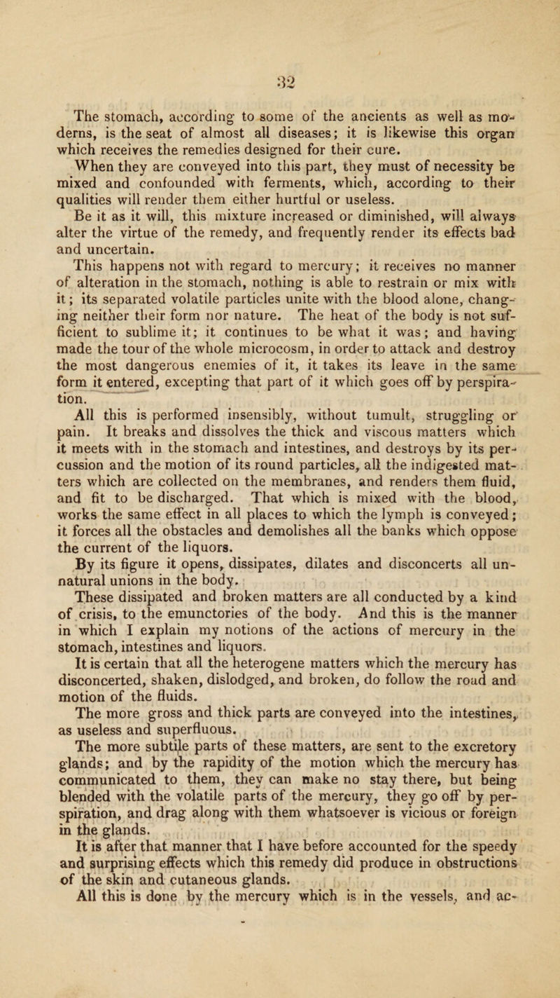 The stomach, according to some of the ancients as well as ma- derns, is the seat of almost all diseases; it is likewise this organ which receives the remedies designed for their cure. When they are conveyed into this part, they must of necessity be mixed and confounded with ferments, which, according to their qualities will render them either hurtful or useless. Be it as it will, this mixture increased or diminished, will always alter the virtue of the remedy, and frequently render its effects bad and uncertain. This happens not with regard to mercury; it receives no manner of alteration in the stomach, nothing is able to restrain or mix with it; its separated volatile particles unite with the blood alone, chang¬ ing neither their form nor nature. The heat of the body is not suf¬ ficient to sublime it; it continues to be what it was; and having made the tour of the whole microcosm, in order to attack and destroy the most dangerous enemies of it, it takes its leave in the same form it entered, excepting that part of it which goes off by perspira¬ tion. All this is performed insensibly, without tumult, struggling or’ pain. It breaks and dissolves the thick and viscous matters which it meets with in the stomach and intestines, and destroys by its per¬ cussion and the motion of its round particles, all the indigested mat¬ ters which are collected on the membranes, and renders them fluid, and fit to be discharged. That which is mixed with the blood, works the same effect in all places to which the lymph is conveyed; it forces all the obstacles and demolishes all the banks which oppose the current of the liquors. By its figure it opens, dissipates, dilates and disconcerts all un¬ natural unions in the body. These dissipated and broken matters are all conducted by a kind of crisis, to the emunctories of the body. And this is the manner in which I explain my notions of the actions of mercury in the stomach, intestines and liquors. It is certain that all the heterogene matters which the mercury has disconcerted, shaken, dislodged, and broken, do follow the road and motion of the fluids. The more gross and thick parts are conveyed into the intestines,, as useless and superfluous. The more subtle parts of these matters, are sent to the excretory glands; and by the rapidity of the motion which the mercury has communicated to them, they can make no stay there, but being blended with the volatile parts of the mercury, they go off by per¬ spiration, and drag along with them whatsoever is vicious or foreign in the glands. It is after that manner that I have before accounted for the speedy and surprising effects which this remedy did produce in obstructions of the skin and cutaneous glands. All this is done by the mercury which is in the vessels, and ac-