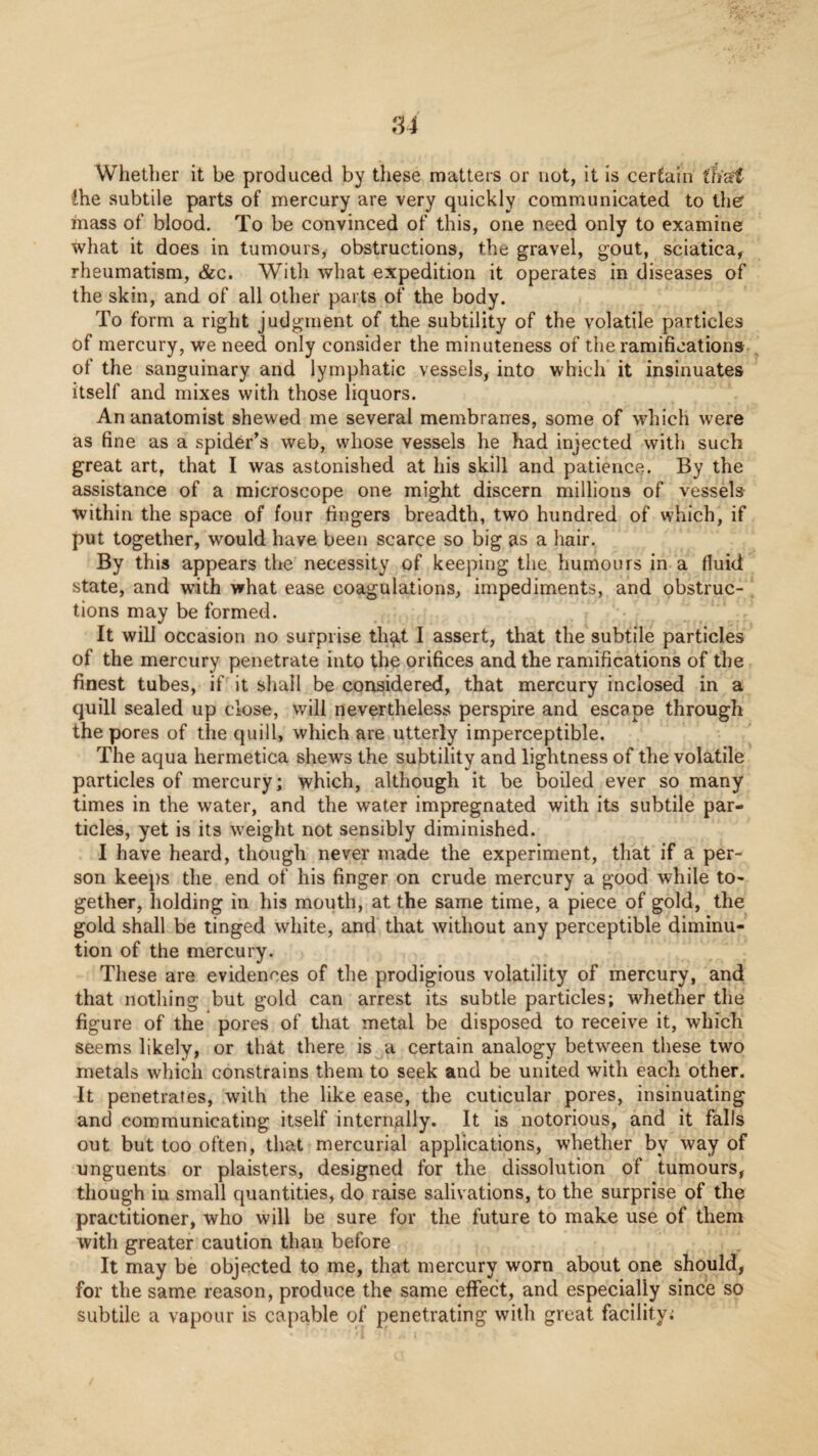 Whetlier it be produced by these matters or not, it is certain thai the subtile parts of mercury are very quickly communicated to ther mass of blood. To be convinced of this, one need only to examine what it does in tumours, obstructions, the gravel, gout, sciatica, rheumatism, &c. With what expedition it operates in diseases of the skin, and of all other parts of the body. To form a right judgment of the subtility of the volatile particles of mercury, we need only consider the minuteness of the ramifications of the sanguinary and lymphatic vessels, into which it insinuates itself and mixes with those liquors. An anatomist shewed me several membranes, some of which were as fine as a spider’s web, whose vessels he had injected with such great art, that I was astonished at his skill and patience. By the assistance of a microscope one might discern millions of vessels within the space of four fingers breadth, two hundred of which, if put together, would have been scarce so big as a hair. By this appears the necessity of keeping the humours in a fluid state, and with what ease coagulations, impediments, and obstruc¬ tions may be formed. It will occasion no surprise th^t I assert, that the subtile particles of the mercury penetrate into the orifices and the ramifications of the finest tubes, if it shall be considered, that mercury inclosed in a quill sealed up close, will nevertheless perspire and escape through the pores of the quill, which are utterly imperceptible. The aqua hermetica shews the subtility and lightness of the volatile particles of mercury; which, although it be boiled ever so many times in the water, and the water impregnated with its subtile par¬ ticles, yet is its weight not sensibly diminished. I have heard, though never made the experiment, that if a per¬ son keeps the end of his finger on crude mercury a good while to¬ gether, holding in his mouth, at the same time, a piece of gold, the gold shall be tinged white, and that without any perceptible diminu¬ tion of the mercury. These are evidences of the prodigious volatility of mercury, and that nothing but gold can arrest its subtle particles; whether the figure of the pores of that metal be disposed to receive it, which seems likely, or that there is a certain analogy between these two metals which constrains them to seek and be united with each other. It penetrates, with the like ease, the cuticular pores, insinuating and communicating itself internally. It is notorious, and it falls out but too often, that mercurial applications, whether by way of unguents or plaisters, designed for the dissolution of tumours, though in small quantities, do raise salivations, to the surprise of the practitioner, who will be sure for the future to make use of them with greater caution than before It may be objected to me, that mercury worn about one should, for the same reason, produce the same effect, and especially since so subtile a vapour is capable of penetrating with great facility;