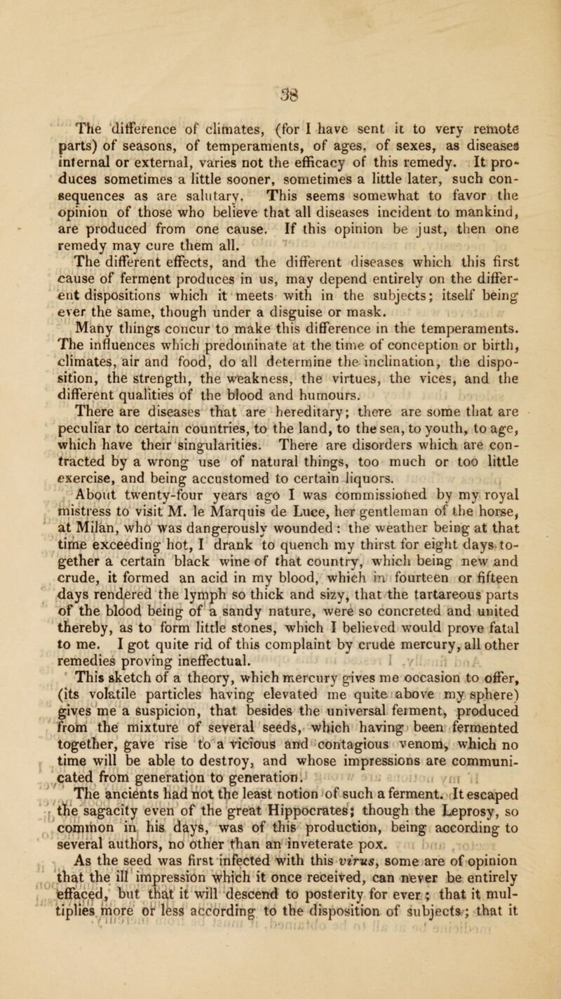 3S The ‘difference of climates, (for I liave sent it to very remote parts) of seasons, of temperaments, of ages, of sexes, as diseases internal or external, varies not the efficacy of this remedy. It pro*- duces sometimes a little sooner, sometimes a little later, such con¬ sequences as are salutary. This seems somewhat to favor the opinion of those who believe that all diseases incident to mankind, are produced from one cause. If this opinion be just, then one remedy may cure them all. The different effects, and the different diseases which this first cause of ferment produces in us, may depend entirely on the differ¬ ent dispositions which it meets with in the subjects; itself being ever the same, though under a disguise or mask. Many things concur to make this difference in the temperaments. The influences which predominate at the time of conception or birth, climates, air and food, do all determine the inclination, the dispo¬ sition, the strength, the weakness, the virtues, the vices, and the different qualities of the blood and humours. There are diseases that are hereditary; there are some that are peculiar to certain countries, to the land, to the sea, to youth, to age, which have their singularities. There are disorders which are con¬ tracted by a wrong use of natural things, too much or too little exercise, and being accustomed to certain liquors. About twenty-four years ago I was commissiohed by my royal mistress to visit M. le Marquis de Luce, her gentleman of the horse, at Milan, who was dangerously wounded : the weather being at that time exceeding hot, I drank to quench my thirst for eight days to¬ gether a certain black wine of that country, which being new and crude, it formed an acid in my blood, which in fourteen or fifteen days rend,ered the lymph so thick and sizy, that the tartareous parts of the blood being of a sandy nature, were so concreted and united thereby, as to form little stones, which I believed would prove fatal to me. I got quite rid of this complaint by crude mercury, all other remedies proving ineffectual. This sketch of a theory, which mercury gives me occasion to offer, (its volatile particles having elevated me quite above my sphere) gives me a suspicion, that besides the universal ferment, produced from the mixture of several seeds, which having; been fermented together, gave rise to a vicious and -contagious venom, which no time will be able to destroy, and whose impressions are communi- ^cated from generation to generation. The ancients had not the least notion of such a ferment. -{It escaped the sagacity even of the great Hippocrates; though the Leprosy, so common in his days, was of this production, being according to several authors, no other than an inveterate pox. As the seed was first infected with this virus^ some are of opinion that the ill impression which it once received, can never be entirely effaced, but that it will descend to posterity for ever; that it mul¬ tiplies more or Ifess according to the disposition of subjects; that it