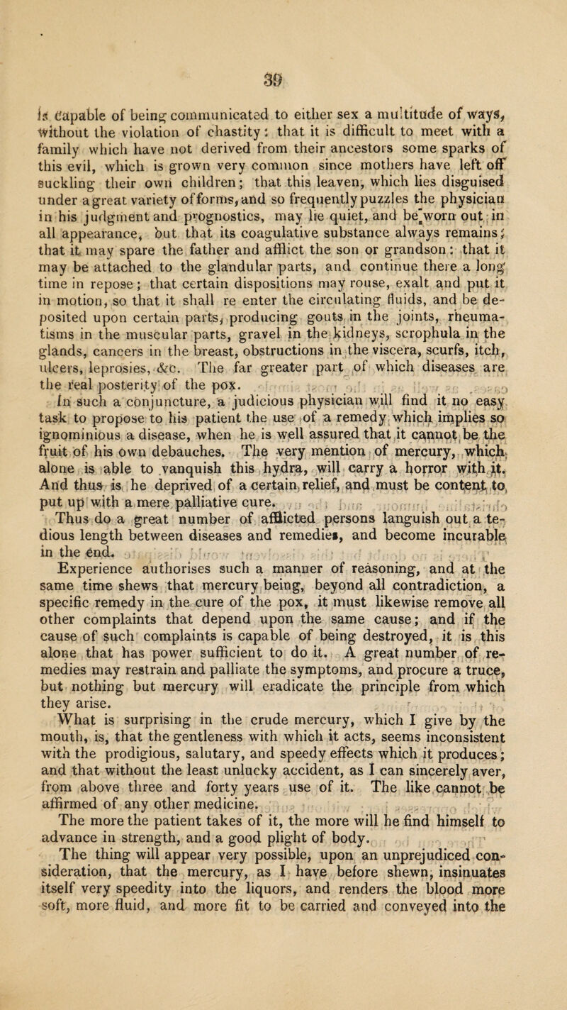 is capable of beingj communicated to either sex a multitude of ways, without the violation of chastity: that it is difficult to meet with a family which have not derived from their ancestors some sparks of this evil, which is grown very common since mothers have left off suckling their owii children; that this leaven, which lies disguised under agreat variety offorms,and so frequently puzzles the physician in his judgment and p^’ognostics, may he quiet, and be'worn out; in all appearance, but that its coagulative substance always remains J that it may spare the father and afflict the son or grandson: that it may be attached to the glandular parts, and continue there a long time in repose; that certain dispositions may rouse, exalt and put it in motion, so that it shall re enter the circulating fluids, and be de¬ posited upon certain parts, producing gouts in the joints, rheuma¬ tisms in the muscular parts, gravel in the kidneys, scrophula in the glands, cancers in the breast, obstructions in the viscera, scurfs, itch, ulcers, leprosies, &c. The far greater part of which diseases are the real posterity of the pox. .. In such a conjuncture, a judicious physician will find it no easy task to propose to his patient the use of a remedy/which iniplies so ignominious a disease, when he is well assured that it c^pnot.be the fruit of his own debauches. The -very mention of mercury, which- alone is able to vanquish this ( hydra, will carry a horror wifh, ii,t, And thus is he deprived of a certain, relief, and<must be conteat ,to, put up with a mere palliative cure. : i j . . , Thus do a great number of afEicted persons languish out a te-^ dious length between diseases and remedies, and become incurable in the end. , ,, Experience authorises such a manner of reasoning, and at the same time shews that mercury being, beyond all contradiction, a specific remedy in the cure of the pox, it must likewise remove all other complaints that depend upon the same cause; and if the cause of such complaints is capable of being destroyed, it is this alone that has power sufficient to do it. A great number of re¬ medies may restrain and palliate the symptoms, and procure a truce, but nothing but mercury will eradicate the principle from which they arise. What is surprising in the crude mercury, which I give by the mouth, is, that the gentleness with which it acts, seems inconsistent with the prodigious, salutary, and speedy effects which it produces ; and that without the least unlucky accident, as I can sincerely aver, from above three and forty years use of it. The like cannot be affirmed of any other medicine. The more the patient takes of it, the more will he find himself to advance in strength, and a good plight of body. ’ The thing will appear very possible, upon an unprejudiced con¬ sideration, that the mercury, as I have before shewn, insinuates itself very speedity into the liquors, and renders the blood more soft, more fluid, and more fit to be carried and conveyed into the