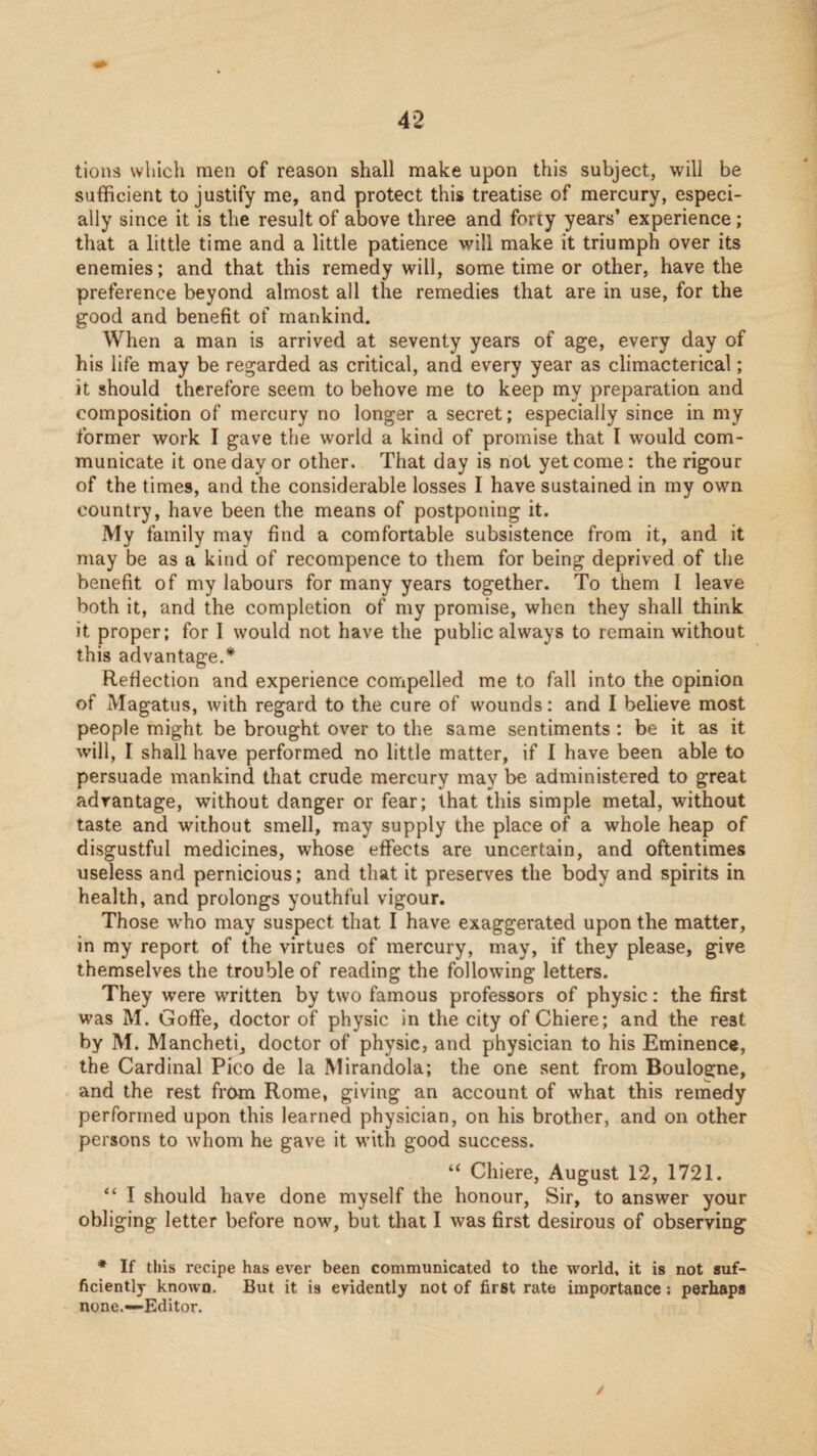 tions which men of reason shall make upon this subject, will be sufficient to justify me, and protect this treatise of mercury, especi¬ ally since it is the result of above three and forty years’ experience; that a little time and a little patience will make it triumph over its enemies; and that this remedy will, some time or other, have the preference beyond almost all the remedies that are in use, for the good and benefit of mankind. When a man is arrived at seventy years of age, every day of his life may be regarded as critical, and every year as climacterical; it should therefore seem to behove me to keep my preparation and composition of mercury no longer a secret; especially since in my former work I gave the world a kind of promise that I would com¬ municate it one day or other. That day is not yet come: the rigour of the times, and the considerable losses I have sustained in my own country, have been the means of postponing it. My family may find a comfortable subsistence from it, and it may be as a kind of recompence to them for being deprived of the benefit of my labours for many years together. To them 1 leave both it, and the completion of my promise, when they shall think it proper; for I would not have the public always to remain without this advantage.* Reflection and experience compelled me to fall into the opinion of Magatus, with regard to the cure of wounds: and I believe most people might be brought over to the same sentiments: be it as it will, I shall have performed no little matter, if I have been able to persuade mankind that crude mercury may be administered to great advantage, without danger or fear; that this simple metal, without taste and without smell, may supply the place of a whole heap of disgustful medicines, whose effects are uncertain, and oftentimes useless and pernicious; and that it preserves the body and spirits in health, and prolongs youthful vigour. Those who may suspect that I have exaggerated upon the matter, in my report of the virtues of mercury, may, if they please, give themselves the trouble of reading the following letters. They were written by two famous professors of physic: the first was M. Goffe, doctor of physic in the city of Chiere; and the rest by M. Mancheti, doctor of physic, and physician to his Eminence, the Cardinal Pico de la Mirandola; the one sent from Boulogne, and the rest from Rome, giving an account of what this remedy performed upon this learned physician, on his brother, and on other persons to whom he gave it with good success. Chiere, August 12, 1721. “ I should have done myself the honour, Sir, to answer your obliging letter before now, but that I was first desirous of observing ♦ If this recipe has ever been communicated to the world, it is not suf¬ ficiently known. But it is evidently not of first rate importance: perhaps none.—Editor. /