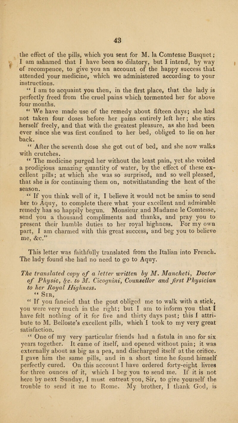 'i- f the effect of the pills, which you sent for M. la Comtesse Busqiiet; I am ashamed that I have been so dilatory, but I intend, by way of recompence, to give you an account of the happy success that attended your medicine, which we administered according to your instructions. I am to acquaint you then, in the first place, that the lady is perfectly freed from the cruel pains which tormented her for above four months. “ We have made use of the remedy about fifteen days; she had not taken four doses before her pains entirely left her; she stirs herself freely, and that with the greatest pleasure, as she had been ever since she was first confined to her bed, obliged to lie on her back. “ After the seventh dose she got out of bed, and she now walks with crutches. “ The medicine purged her without the least pain, yet she voided a prodigious amazing quantity of water, by the effect of these ex¬ cellent pills; at which she was so surprised, and so well pleased, that she is for continuing them on, notwithstanding the heat of the season. If you think well of it, I believe it would not be amiss to send her to Aquy, to complete there what your excellent and admirable remedy has so happily begun. Monsieur and Madame le Comtesse, send you a thousand compliments and thanks, and pray you to present their humble duties to her royal highness. For my own part, I am charmed with this great success, and beg you to believe me, Szc.*' This letter was faithfully translated from the Italian into French. The lady found she had no need to go to Aquy. The translated copy of a letter written by M, Mancheti, Doctor of Physic, ^c. to M. Cicognini, Counsellor and first Physician to her Royal Highness, “ Sir, “ If you fancied that the gout obliged me to walk with a stick, you were very much in the right; but I am to inform you that I have felt nothing of it for five and thirty days past; this I attri- bute to M. Belloste’s excellent pills, which I took to my very great satisfaction. One of my very particular friends had a fistula in ano for six years together. It came of itself, and opened without pain; it was externally about as big as a pea, and discharged itself at the orifice. I gave him the same pills, and in a short time he found himself perfectly cured. On this account I have ordered forty-eight livres for three ounces of it, which I beg you to send me. If it is not here by next Sunday, I must entreat you. Sir, to give yourself the trouble to send it me to Rome. My brother, I thank God, is