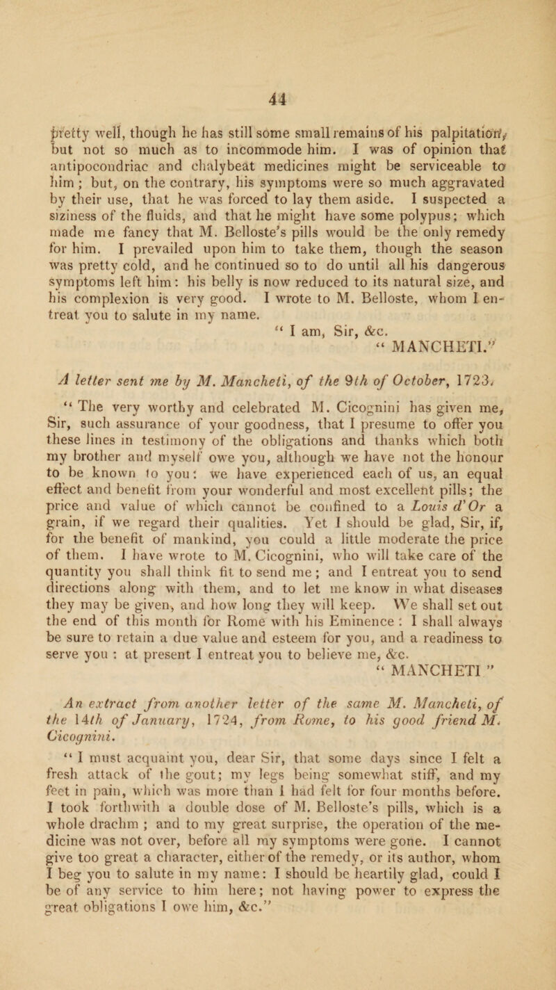 pretty well, though he has still some small remains of his palpitatioW/ but not so much as to incommode him. I was of opinion that antipocondriac and chalybeat medicines might be serviceable ta liim ; but, on the contrary, his symptoms were so much aggravated by their use, that he was forced to lay them aside. I suspected a siziness of the fluids, and that he might have some polypus; which made me fancy that M. Belloste's pills would be the only remedy for him. I prevailed upon him to take them, though the season was pretty cold, and he continued so to do until all his dangerous symptoms left him: his belly is now reduced to its natural size, and his complexion is very good. I wrote to M. Belloste, whom I en¬ treat you to salute in my name. “ I am, Sir, &c. “ MANCHETI.” A letter sent me by M, Mancheti, of the 9th of October^ 1723^ “ The very worthy and celebrated M. Cicognini has given me, Sir, such assurance of your goodness, that I presume to offer you these lines in testimony of the obligations and thanks which both my brother and myself owe you, although we have not the honour to be known lo you: we have experienced each of us, an equal effect and benefit from your wonderful and most excellent pills; the price and value of which cannot be confined to a Louis d'Or a grain, if we regard their qualities. Yet 1 should be glad. Sir, if, for the benefit of mankind, you could a little moderate the price of them. I have wrote to M. Cicognini, who will take care of the quantity you shall think fit to send me; and I entreat you to send directions along with them, and to let me know in what diseases they may be given^ and how long they will keep. We shall set out the end of this month for Rome with his Eminence ; I shall always be sure to retain a due value and esteem for you, and a readiness to serve you : at present I entreat you to believe me, &c. “ MANCHETI An extract from another letter of the same M. Mancheti, of the 14M of January, 1724, from Rome, to his good frieyid M\ Cicognini, “ I must acquaint you, dear Sir, that some days since I felt a fresh attack of the gout; my legs being somewhat stiff, and my feet in pain, which was more than 1 had felt for four months before. I took fortliwith a double dose of M. Belloste’s pills, which is a whole drachm ; and to my great surprise, the operation of the me¬ dicine was not over, before all my symptoms were gone. I cannot give too great a character, either of the remedy, or its author, whom I beg you to salute in my name: I should be heartily glad, could I be of any service to him here; not having power to express the great obligations 1 owe him, &c.’'