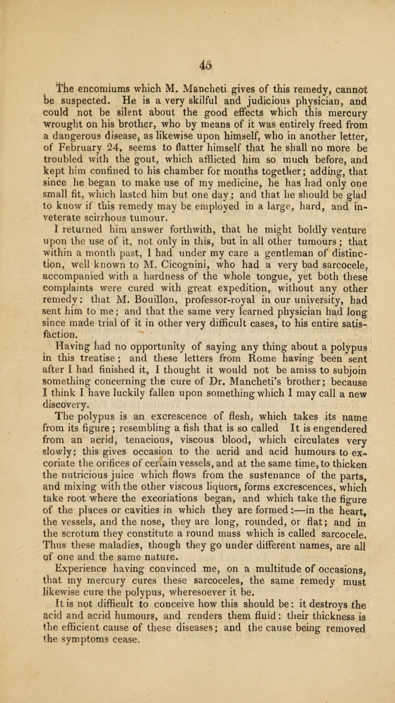 I'lie encomiums which M. Mancheti gives of this remedy, cannot he suspected. He is a very skilful and judicious physician, and could not be silent about the good effects which this mercury Wrought on his brother, who by means of it was entirely freed from a dangerous disease, as likewise upon himself, who in another letter, of February 24, seems to flatter himself that he shall no more be troubled with the gout, which afflicted him so much before, and kept him confined to his chamber for months together; adding, that since he began to make use of my medicine, he has had only one small fit, which lasted him but one day; and that he should be glad to know if this remedy may be employed in a large, hard, and in¬ veterate scirrhous tumour. I returned him answer forthwith, that he might boldly venture upon the use of it, not only in this, but in all other tumours; that within a month past, I had under my care a gentleman of distinc¬ tion, well known to M. Cicognini, who had a very bad sarcocele, accompanied with a hardness of the whole tongue, yet both these complaints were cured with great expedition, without any other remedy; that M. Bouillon, professor-royal in our university, had sent him to me; and that the same very learned physician had long since made trial of it in other very difficult cases, to his entire satis¬ faction. Having had no opportunity of saying any thing about a polypus in this treatise; and these letters from Rome having been sent after I had finished it, I thought it would not be amiss to subjoin something concerning the cure of Dr. Mancheti’s brother; because I think I have luckily fallen upon something which I may call a new discovery. The polypus is an excrescence of flesh, which takes its name from its figure; resembling a fish that is so called It is engendered from an acrid, tenacious, viscous blood, which circulates very slowly; this gives occasion to the acrid and acid humours to ex^ coriate the orifices of certain vessels, and at the same time, to thicken the nutricious juice which flows from the sustenance of the parts, and mixing with the other viscous liquors, forms excrescences, which take root where the excoriations began, and which take the figure of the places or cavities in which they are formed:—in the heart, the vessels, and the nose, they are long, rounded, or flat; and in the scrotum they constitute a round mass which is called sarcocele. Thus these maladies, though they go under different names, are all of one and the same nature. Experience having convinced me, on a multitude of occasions, that my mercury cures these sarcoceles, the same remedy must likewise cure the polypus, wheresoever it be. It is not difficult to conceive how this should be: it destroys the acid and acrid humours, and renders them fluid: their thickness is the efficient cause of these diseases; and the cause being removed the symptoms cease.