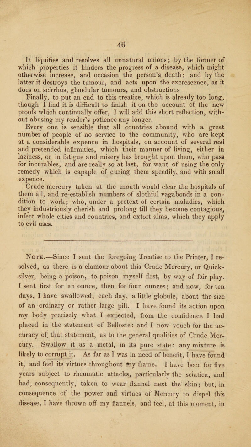 It liquifies and resolves all unnatural unions; by the former of which properties it hinders the progress of a disease, which might otherwise increase, and occasion the person’s death; and by the latter it destroys the tumour, and acts upon the excrescence, as it does on scirrhus, glandular tumours, and obstructions Finally, to put an end to this treatise, which is already too long, though I find it is difficult to finish it on the account of the new proofs which continually offer, I will add this short reflection, with¬ out abusing my reader’s patience any longer. Every one is sensible that all countries abound with a great number of people of no service to the community, who are kept at a considerable expence in hospitals, on account of several real and pretended infirmities, which their manner of living, either in laziness, or in fatigue and misery has brought upon them, who pass for incurables, and are really so at last, for want of using the only remedy which is capaple of curing them speedily, and with small expence. Crude mercury taken at the mouth would clear the hospitals of them all, and re-establish numbers of slothful vagabonds in a con¬ dition to work; who, under a pretext of certain maladies, which they industriously cherish and prolong till they become contagious, infect whole cities and countries, and extort alms, which they apply to evil uses. Note.—Since I sent the foregoing Treatise to the Printer, I re¬ solved, as there is a clamour about this Crude Mercury, or Quick¬ silver, being a poison, to poison myself first, by way of fair play. I sent first for an ounce, then for four ounces; and now, for ten days, I have swallowed, each day, a little globule, about the size of an ordinary or rather large pill. I have found its action upon my body precisely what I expected, from the confidence I had placed in the statement of Belloste; and I now vouch for the ac¬ curacy of that statement, as to the general qualities of Crude Mer¬ cury. Swallow it as a metal, in its pure state: any mixture is likely to corrupt it. As far as I was in need of benefit, I have found it, and feel its virtues throughout #ny frame. I have been for five years subject to rheumatic attacks, particularly the sciatica, and had, consequently, taken to wear flannel next the skin; but, in consequence of the power and virtues of Mercury to dispel this disease, I have thrown off my flannels, and feel, at this moment, in