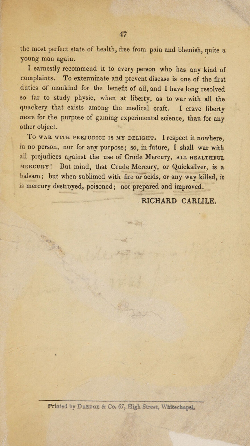 the most perfect state of health, free from pain and blemish, quite a young man again. I earnestly recommend it to every person who has any kind of complaints. To exterminate and prevent disease is one of the first duties of mankind for the benefit of all, and I have long resolved so far to study physic, when at liberty, as to war with all the quackery that exists among the medical craft. I crave liberty more for the purpose of gaining experimental science, than for any other object. To WAR WITH PREJUDICE IS MY DELIGHT. I rcspect it nowhcre, in no person, nor for any purpose; so, in future, 1 shall war with ail prejudices against the use of Crude Mercury, all healthful mercury! But mind, that Crude Mercury, or Quicksilver, is a balsam; but when sublimed with fire or acids, or any way killed, it is mercury destroyed, poisoned; not prepared and improved. RICHARD CARLILE, \ Priated by Dsedoe Sc Co. 67, Hlf h Street,