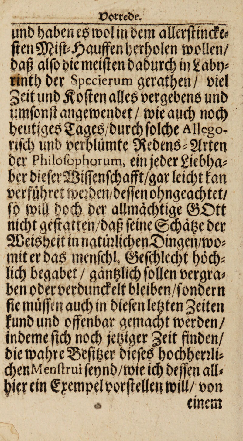 ÜOttebe. unb haben t$ mol in Dem allerfflncfe« fien Sftiffcßauffen bereden moffen/ baf? alfo Die metjlen baburch tn £abp# rintb ber Speäerum gerätsen / »iel Sei t unb $o#en affe# »ergeben# imb umfonjlangemenbet/ mieaucb noch heutige# §age#/burd) folcbe a ijego- vifeb unb »erblümte Äebm## Wirten ber Phiiofophorum, bin jieDer £i'cb^a^ 6er b?efcr28iffenfcbafft/gar leicht fan »erführet me2ben/bcffen ohngeacbtet/ fb miil bo$ bet* allmächtige ©£)tt l/t»»# miterba# menfchh Wchlechf hoch* Itch begabet / gänzlich foüen »ergrau ben oberoerbuncfelt bleiben/fonbern fte müfjm auch in biefen lebten gelten f unb unb offenbar gemacht merben/ tnbemeftch noch feiger gelt ftnben/ bie mähte Seither blefe# bocbhenli* chenMenftrui fet)nb/t»te ich beffen aff# hier ein Tempel »or j! eilen mtll/ »on <* < einem