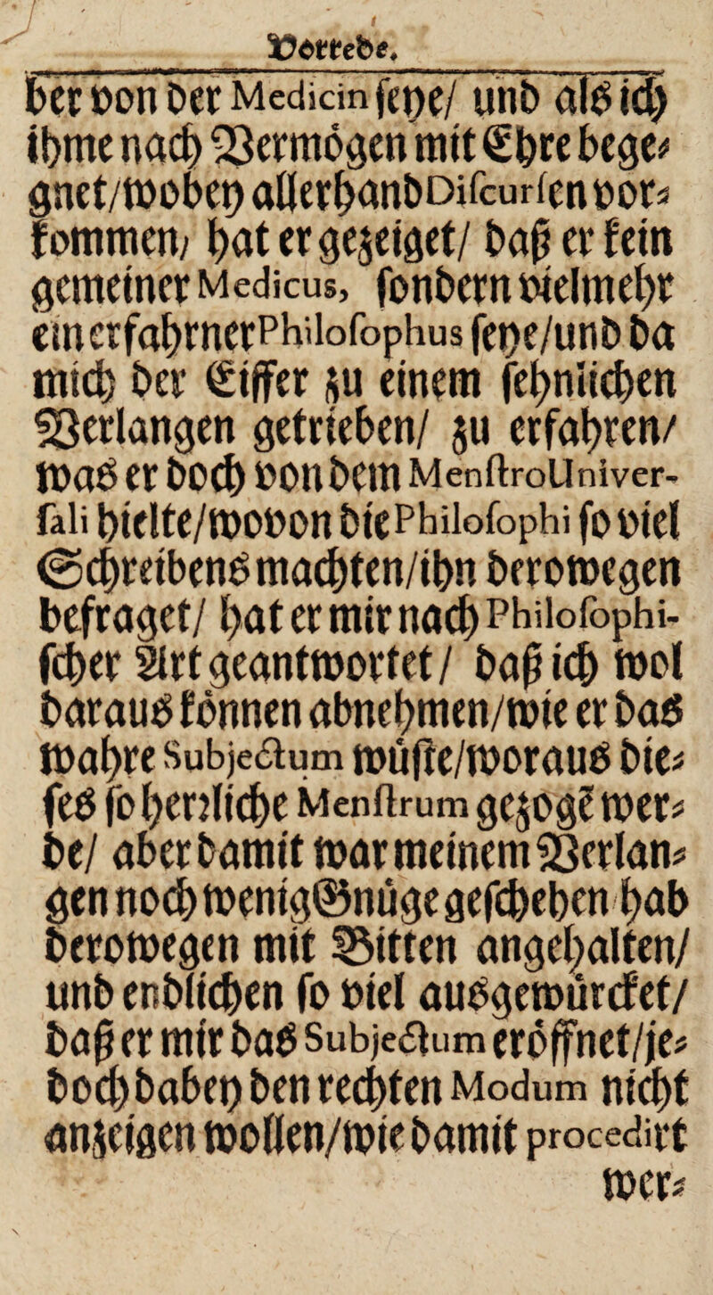 tJombe. ber Don ber Mediän fene/ unbälDidj tbme nach Vermögen mit €bre bege^ gnet/wobet) allerbanbDifcurfcn Dor? f ommern bat er gezeiget/ bajmfetn gemeiner Medicus, fonbern oielmebr emerfabrnerPh'iofophus fej>e/unb ba mich ber Ziffer su einem febniieben ^erlangen getrieben/ $u erfahren/ WaO er boeb DOnbetn Menftrollniver- faii bielte/wooon btePhüofophi fo Diel (Schreibend maebten/ibn berowegen befraget/ bat er mir nach PHüofophi- feber 2irtgeantwortet/ bajjicb wol baratid fönnen abnebmen/wie er bad Wahre Subje&um wufte/woraud bie? fed fo herzliche Menftrumgesog? wer? be/ aber bamit war meinem SScrlan? gen noch wenig©nuge gegeben bab berowegen mit Bitten angehalten/ unb endlichen fo Diel audgewürcf'et/ ba§ er mir bad Subjeftum eroffnet/je? boc()babet)benrecbtenModum nicht anseigen woKen/wiebamit procedat