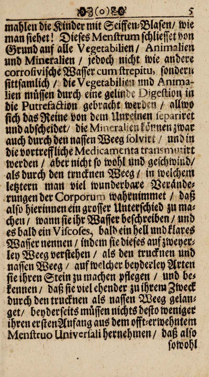 _m(2]W_i ma&lcn bie $inber mit ®eiffen;18Iafen/ rnie man flehet! SM'efeS Menftrum fe&lieffet bon ©tunb auf alle Vegetabilien/ Animalien tmb Mineralien / j'ebocb nid)t fm'c anbcre corroiivifdK fSJafier cum ftrepitu, fonbertt ßttfamlid) / bie Vegetabilien unb Anima¬ lien rnöffen burdj eine gclirs'e Digeftion in tie Putrefadien gebracht metben / atttw fid) ba$ SKetne bon bem Unreinen fepariret unb abfc&eibet/ bie Mineralien fkirnen jtuac auch burch ben naffen 5Seeg folvirt / nrtM« bie DortrefflidK Medicamenta transmotirt merben / akr nicht fo tüof>l tinb gefdjfoinb/ als burch ben trudnen i2Becg / in meinem leßtern man »iel munöerbaee 33er4nbe* tungen bet Corporum mabmtmmet / baß alfo hier innen ein gvoffer Uutecfdjteb ju ma* eben / mann fle ihr ^Baffer betreiben /unb e$ halb ein Vifcofes, halb ein bell mtöf lates ^Baffer nennen / inbem fie tiefes auf$met)er> lepSBeeg »erflehen / als ben trucfnen unb naffen $Beeg / auf meldet: bepberlep Steten jte ihren @tein $u machen pflegen / unb ba fennen/ baßffeöielehenber $u ihrem gfoed burch ben trudnen al$ naffen SJBeeg gelang get/ hetjberfeits rnöffen nichts beflo meniger ihren erfl enSlnfang aus bem offbermehntem Menftruo Univeriäii hernehmen/ baß alfo fomobi