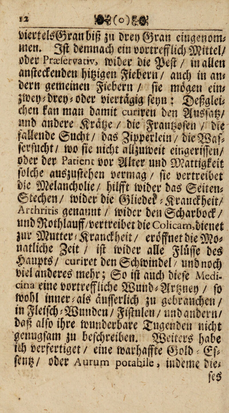 ia_m_(o )m__ i)iertel0©ran bifi §n t>cei> ©ran cingenom« wen. 3jl bemnad) ein Bürtreffiid) Mittel/ bber Prsfervanv, toiber bie §)eff / j» allen anffecfenben I)i|tgen Siebern / and) in ah« been gemeinen Siebern / ntbgen eitu jfDct)*brei)*ober Biertdgig fet)ii; &efigleu eben fan ntgn bannt cunren ben Slusffaiy mib anbere $0%/ bic Srans^fen / bk Mllenbc ©ucht/ ba0 ^erlern/ bie^Baf, )crfud)t/ too fie nicbt alljuireit einaertffcn/ über bet Paticnc öoi’ Sliter tutb SKattt'gfeit |ü!d)e auOjuffeljen Bermag / fie oertreibet bie Melancholie/ hilft ioiber U$ ©eiten« ©rechen/ ioibetbie ©liebe?Tratte?heit/ Arthritis genannt / ftiber ben©charbocf/ unb 3iotl)lauff/Bertreibet bie Colicam,bienet lut Muttee <$randbeit/ eröffnet bie Mo* natltehe geit / iff foiber alle Slüffe bc0 Raupte'/ curiret ben ©ebioinbel / unb noch »ielanbere0 mehr; ©o iff aud* biefe Medi- cina eine Bortrefffiche aBunb^mnen / fo fooljl innert dnfferlich $u gebrauchen/ in SleffdM SEöunbcn / Siffulen/ unbanbern/ baf? alio ihre founberbare £ugenben nicht genugfam ju befchreiben. Reiters r>abc id) oerfertiget / eine ioarhaffte ©olb < ©ff feng/ ober Aurum pocahiie, inbeme bie« • • k f<$