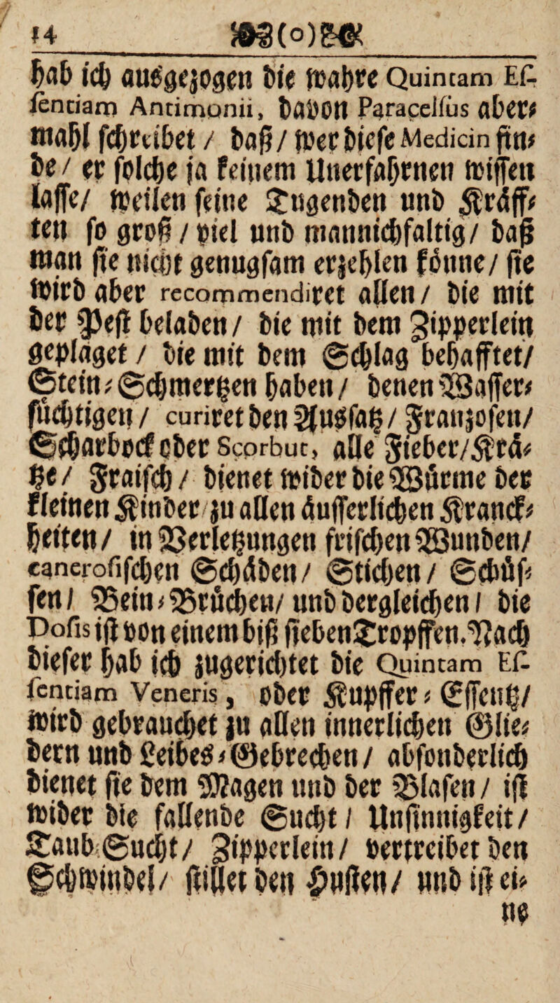 &g(o)g^_ tc^ auegejogen bie Quintam ea ienciam Antimonü, Paracelfiis aber* mahl fchmbet / ba^/ jcer biefe Mediän jütt# Je / ec folcje ja feinem Unerfabmen trtffeu laffe/ teilen feine £ugenben unb $rdff* teil fo groß/piel unb mannigfaltig/ baß man fte nicht genugfam erschien fönne/ fte toirb aber recommendiret allen / bie mit bec ^Jefl belaben / bie mit bem Jipperlein Seplaget / bie mit bem ©dflag behaftet/ <5tcin* ©chmergen haben / benen SSaffer* fuc&ttgeu / curiret ben 2f usfa§/ graujofett/ ©fhacbmf ober Scorbuc, alle 5ieber/$t& $e / gcaifch / bienet miber bie «©firme bec fleinen $inber ju allen äußerlichen $randf* beiten/ iti Verlegungen frifchen3Bunben/ canerofifchcn ©chdben / ©tidjen / ©d# fen/ 25ein kröchen/ unb begleichen / bie Dofis ift coti einem biß (leben Jtropfen.'ftadj biefec hab ich juseridttet bie Quintam E£ icntiam Veneris, ober Rupfer* ©fctl§/ fcirb gebrauchet ju allen innerlichen @lie* bem unb 2eibe$ > ©ebrecben / abfonberlid) bienet fte bem «OZagen unb ber Olafen / i(i miber bie fallenbe ©ncht; Unflnnigfeit/ Sanb ©ucht/ 3t>4>crlein / vertreibet ben ©c&ftmbel/ ftiiiet ben £ttßen/ mtb iß tu