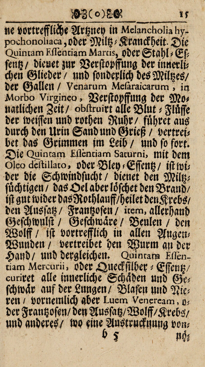 __If ne bOCtüeffli&e Signet) in Melancholia hy- pochonoliaca ,obdf iOZÜ^ 5fit- £)te Quincam F.flenciam Marcis, pbet! @tßl)l i (gj* fen§/ bienet jut SSertlopffung ber innerln djen ©lieber / uni) fonberlid) be$ SOJiI^cö/ bet ©allen / Venarum Mefaraicarum , in Morbo Virginco, «8erflOJ)jfung bet ?02ö« natlicben Seit/ obftruirt alle «Blut * glüffe bet; lueijfen unb rotten «Kußr/ fugtet au£ bureb ben Urin ©anbunb©rief} / bertrei* bet ba$ ©rimmen im ßeib / unb fo fort. ^5ie Quincarn Fflenciam Sacurni, mit bem öleodeftiiiato, ober35len<(£ffeng/ ijimi* ber bie ©djtbinbfudu / bienet ben 2$i(^ fö^tigen / ba$ Öel aber lofebet ben SBranb/ i jl gut toiber ba^Ülotblauff/ijeilet ben$reb$/ ben5ln$fß§/ gtangofen/ item, uHerijanb ©efdjfbulft / ®efd)tuäre / «Beulen / ben $©olff / i(i bortreffltcb in allen Rügern Söunben / bertreibet ben Sßurm an bet #anb/ unb bergleieben. Qmncara Ftien.. tiam Mcrcurii, ober .Quecffllbet t <B(fen§/ curitet alle innetlidje ©djdben unb ©e* fcbtbdr auf ber Sangen/ SBlafeu unb ren / botnemlid) abet! Luem Venercam, 0; ber $ran§ofen/ben Äfaß/2Soljf/$re0sf/ unb anbete^/ luo eine Smstcucfnnng bon;  & $ Hi