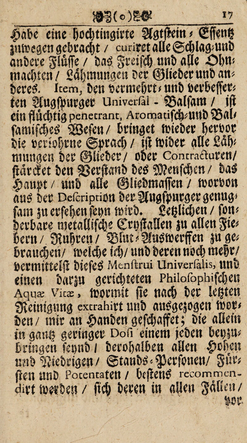 _m(o)m_ 4>abe eine Ijocbthtgirte SUgtjietn < (gffeng jutoegen gebracht / curirst ade @d)lag»unb anbere gluffe / ba3 greifd) «nt) aOe Ol)«? machten / Säljmungc« Der ©lieberunban? bere& item, ben bet webet? unb öerbeffer? ten Slugfpnrger Univerßl - IBalfam / iji Citt fluchtig penetrant, Aromatifdf^UUÖ famtfdjeg SSefen / bringet toieber beroot bte »ersobrue ©pradj / ift toiber glle ßöb? mungen bet ©lieber/ ober Contra&uren/ ftdrdfet ben ^erjianb be$ 5D?enfe|en/ bag Sjrnpt / unb äße ©liebmaffen / tooroon aus bet Defcription betSlugfiwtger genug» fam |u etfehen fetw toirb. ßeglicben / fort# betbate metallifcbe CrgflaHen }u allen $ie? bertt/ Sluiren/ «Blut ? Sfngfloerffen }u ge; braunen/ welche ich/ unb beten noch mehr/ öermitteljl biefeg Menftrui Univerfalis, unb einen bar|u gerichteten Philofophifcben Aqua: Vkx, wprmit jte nach ber legten fKeinignng exerahirt unb auSgejogen tuet? ben / mir an #anben gejjjjaffet; bie allein in gatte geringer Doß einem jeben bet)}»? bringen fegnb / berobalben allen $cf)en unb fiebrigen / @tanbs«$3ctfonen/ §üt? fien unb Potentaten / bcfleng rccommen. dirt werben / ftcb beren in allen Sdlleu/