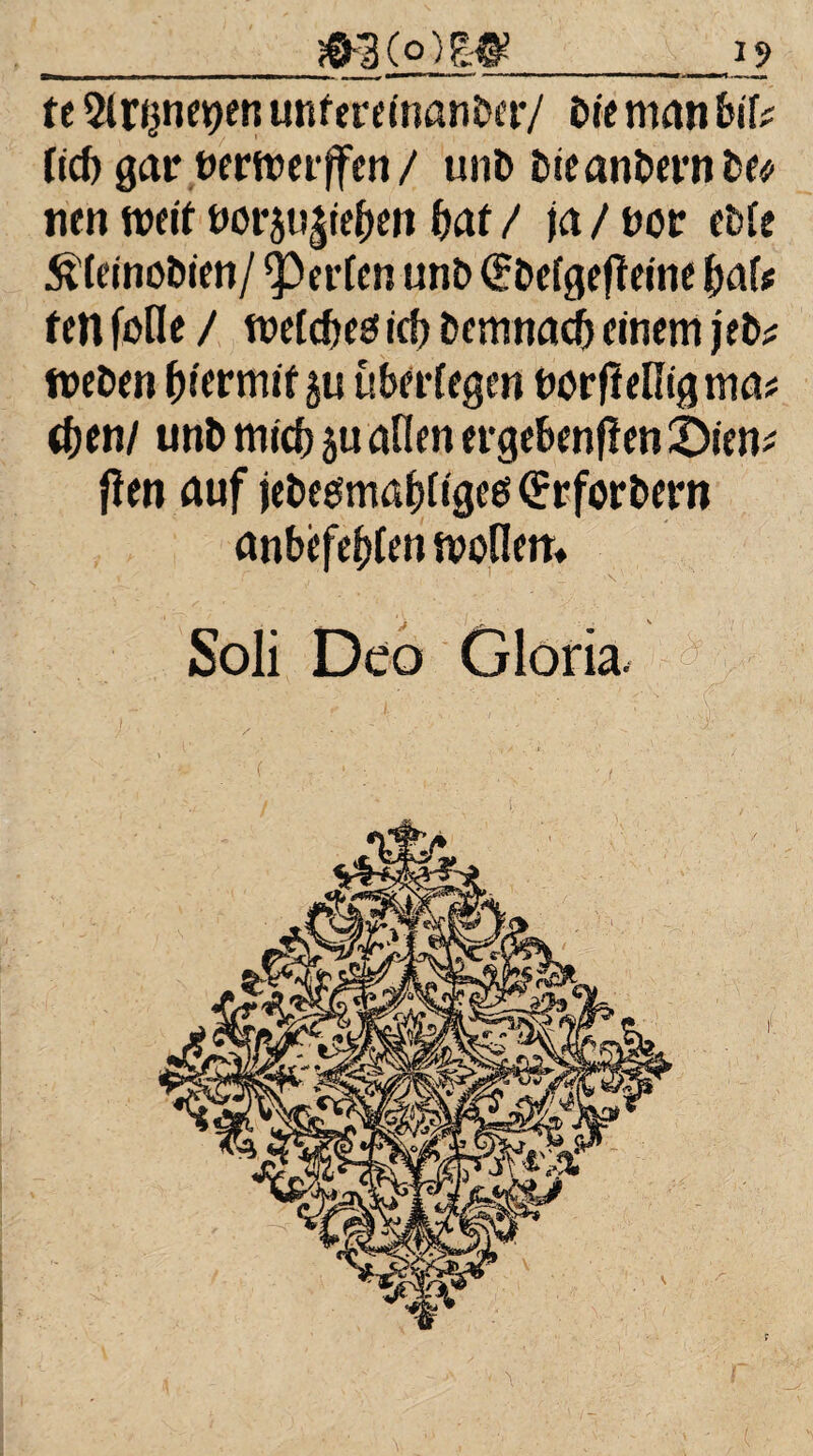 m(o)w 12 tt Slnjnenen unferdnaher/ bie man bif? (ic& gar nermerjfen/ unb bteanbernbe* nen weit notp^t^en baf / ja / not: cble ßkitiobim/ Werten unb (übefgedeine halt fcn fotle / mefcbe0 icf> bemnacl) einem jeb^ meben ^iermifju überlegen bordelligma* <ben/ unb mich ju allen ergebenden £)ien* fien auf jebegmabfigeesCirrforbern anbefefden moflem Soli Deo Gloria,