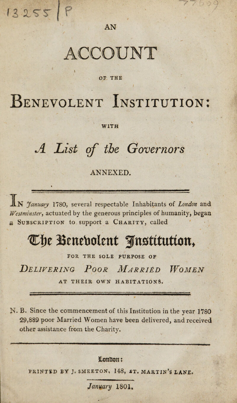 » OF THE I Benevolent Institution: WITH ^4. List of the Governors ANNEXED. I In January 1780, several respectable Inhabitants of London and Westminster., actuated by the generous principles of humanity, began a Subscription to support a Charity, called Cbe Benevolent institution, FOR THE SOLE PURPOSE OF Delivering Poor Married Women AT THEIR OWN HABITATIONS. N. B. Since the commencement of this Institution in the year 1780 29,889 poor Married Women have been delivered, and received other assistance from the Charity. ^LonOon: PRINTED BY J. SMEETON, 148, «T. MARTIN’S LANE. January 1801.