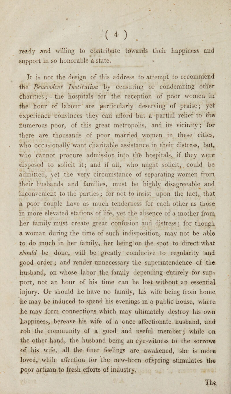 '( o . « ready and ^villing to contribute towards their happiness and support in so honorable a state. » It i)s not the design of this address to attempt to recommend the Benevolent Tnstifuiion by censuring or condemning other charities;—the hospitals for the reception of poor women in the hour of labour are }i»irticularly deserving of praise; yet experience convinces they can afford but a partial relief to the numerous poor, of this great metropolis, and its vicinity; for there are thousands of poor married women in these cities, who occasionally want charitable assistance in their distress, but, who cannot procure admission into tlfb hospitals, if they were disposed to solicit it; and if all, who might solicit, , could be admitted, }et the very circumstance of separating women from their husbands and himilies, must be highly disagreeable and inconvenient to the parties; for not to insist upon the fact, that a poor couple have as much tenderness for each other as those in more elevated stations of life, yet the absence of a ihother froni her family must create great confusion and distress; for though a woman during the time of such indisposition, may not be able to do much in her family, her being on the spot to direct what should be done, will be greatly conducive to regularity and good order; and render unnecessary the superintendence of the husband, on whose labor the family depending (ffitirely for sup¬ port, not an hour of his time can be lost without an essential injury. Or should he have no family, his wife being from home he may be induced to spend his evenings in a public house, where he may form connections which may ultimately destroy his own happiness, bereave his wife of a once affectionate- husband, and rob the community of a good and useful member; while on the other hand, the husband being an eye-witness to the sorrows of his wife, all the finer feelings are aw’akened, she is more loved, while affection for the new'-born offspring stimulates the poor artizan to fresh efforts of industry. The