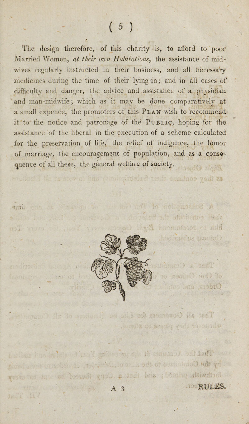 llie design therefore, of this charity is, to afford to poof iMarried Women, at their oxen Habitations, the assistance of mid¬ wives regularly instructed in their business, and all necessary medicines during the time of their lying-in; and in all cases of difficulty and danger, the advice and assistance of a physician and man-midwife; wffiich as it may be done comparatively at a small cxpence, the promoters of this Plan wish to recommend it’to’ the notice and patronage of the Public, hoping for the assistance of the liberal in the execution of a scheme calculated for the preservation of life,^ the relief of indigence, the honor of marriage, the encouragement of population, and as a cong©- c^uence of all these, the general welfare of society. RULES. A