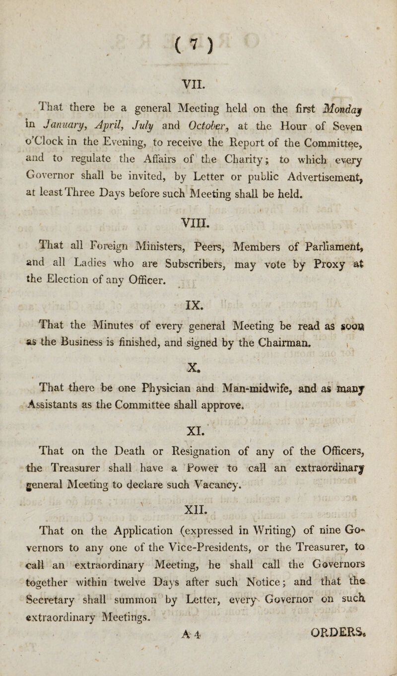 VII. That there be a general Meeting held on the first Monday in January, April, July and October, at the Hour of Seven o’clock in the Evening, to receive the Report of the Committee, and to regulate the Affairs of the Charity; to which every Governor shall be invited, by Letter or public Advertisement, at least Three Days before such Meeting shall be held, I VIII. That all Foreign Ministers, Peers, Members of Parliament, and all Ladies who are Subscribers, may vote by Proxy at the Election of any Officer. IX. That the Minutes of every general Meeting be read as soon as the Business is finished, and signed by the Chairman. i X. * That there be one Physician and Man-midwife, and as many Assistants as the Committee ahall approve. \ XI. ‘ ) That on the Death or Resignation of any of the Officers, the Treasurer shall have a Power to call an extraordinary general Meeting to declare such Vacancy. XII. That on the Application (expressed in Writing) of nine Go¬ vernors to any one of the Vice-Presidents, or the Treasurer, to call an extraordinary Meeting, he shall call the Governors together within twelve Days after such Notice; and that the Secretary shall summon by Letter, every Governor on such extraordinary Meetings. A' 4< ORDERS*