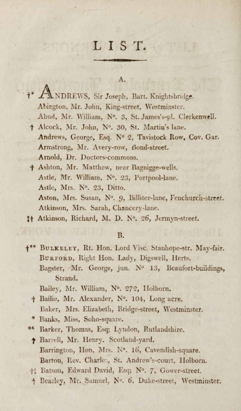 '+* A: A. • NDREWS, Sir Joseph, Bart. KnightsbriJge. Abington, Mr. John, King-street, Westminster. Abud, Mr. William, N°. 3, St. James’s-pl. Clerkenwell. t Alcock, Mr. John, N'’. 30, St. INIartin’s lane. Andrews, George, Esq. 5, Tavistock Row, Cov. Gar. Armstrong, Mr. Avery-row, i^ond-street. Arnold, Dr. Doctors-commons. -j- Ashton, Mr. Matthew, near Ikagnigge-wclls. Astle, Mr. William, N°. 23, Portpool-lane. Astle, Mrs. N°. 23, Ditto. Aston, Mrs. Susan, N°. <), Billitcr-lane, Fenchurch-street, Atkinson, Mrs. Sarah, Chancery-lane. It Atkinson, Richard, M. D. N®. 26, Jermyn-street. « 1- B. f** Bulkeley, Rt. Hon. Lord Vise. Stanhopc-str. May-fair. BuiifoiId, Right Hon. Lad}', Digswell, Herts. Bagstcr, Mr. George, jun. N° 13, Bcaufort-buildings, Strand. Bailey, IMr. William, N°. 272, Holbom. F Bailie, Mr. Alexander, N°. 104, Long acre. Baker, Mrs. Elizabeth, Bridge-street, Westminster. ^ Ranks, Miss, Soho-square. ** Barker, Thomas, Esq; Lyndon, Rutlandshire, f Barrell, Mr. Henry. Scotland-yard. Barrington, Hon. jMrs. N®. l6. Cavendish-square. Barton, Rev. Charles, St. Andrew’s-court, Holborn. Batson, Edward David, Esq; N°. 7, Gower-street. J- Beazley, IMr. Samuel, N®. 6, Duke-street, Westminster.