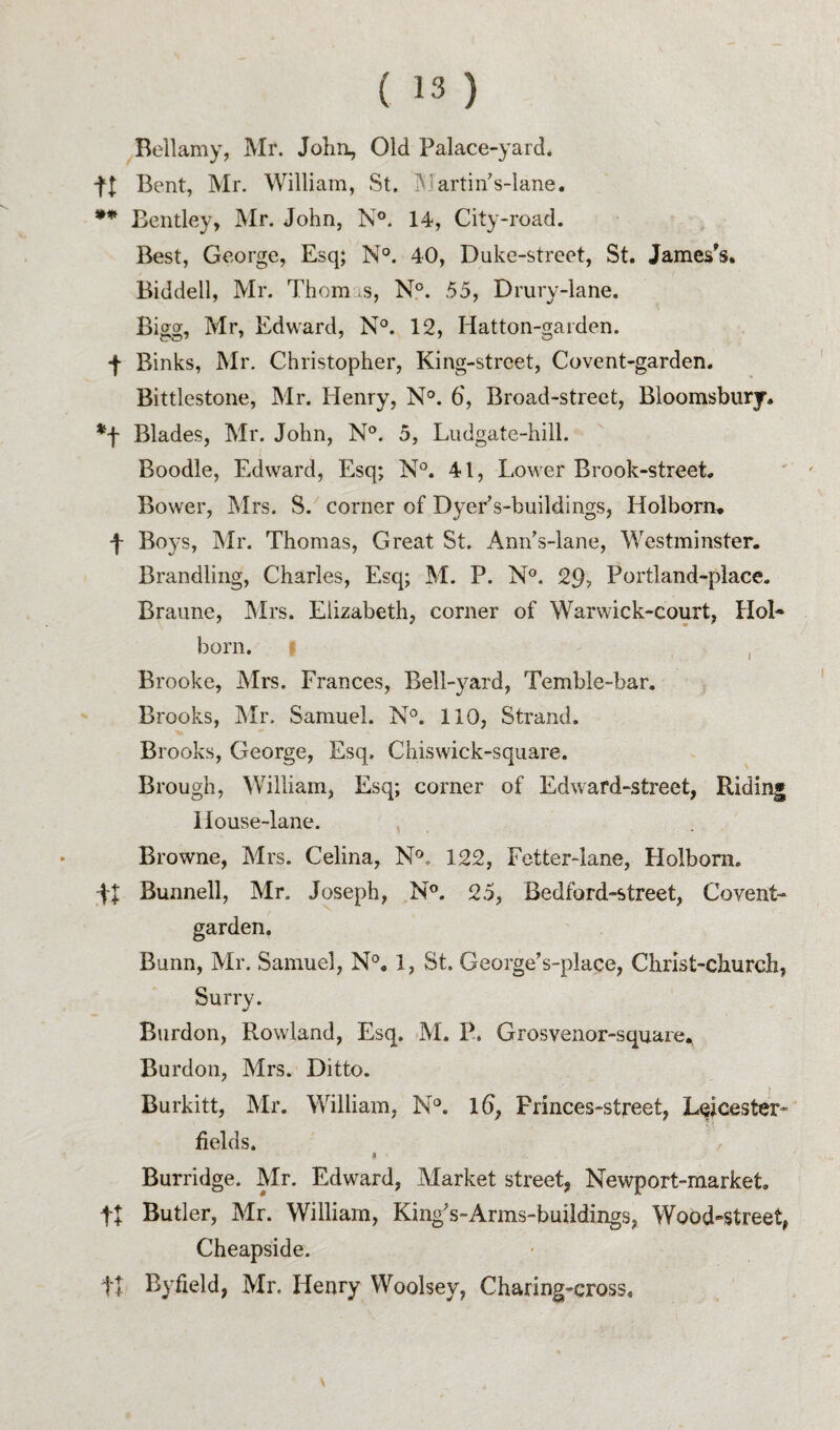 ^Bellamy, Mr. John, Old Palace-yard. n Bent, Mr. William, St. jNiartin’s-lane. Bentley, Mr. John, N°. 14, City-road. Best, George, Esq; N°. 40, Duke-street, St. James's. Biddell, Mr. Thomus, N°. 55, Drury-lane. Bigg, Mr, Edward, N°. 12, Hatton-gaiden. f Binks, Mr. Christopher, King-street, Covent-garden. Bittlestone, Mr. Henry, N°. 6, Broad-street, Bloomsbury. *f Blades, Mr. John, N°. 5, Ludgate-hill. Boodle, Edward, Esq; 41, Lower Brook-street. Bower, Mrs. S. corner of Dyer’s-buildings, Holborn. f Boys, Mr. Thomas, Great St. Ann's-lane, Westminster. Brandling, Charles, Esq; M. P. N°. 29> Portland-place. Braune, Mrs. Elizabeth, corner of Warwick-court, HoB born. I , Brooke, Mrs. Frances, Bell-yard, Temble-bar. Brooks, Mr. Samuel. N°. 110, Strand. Brooks, George, Esq. Chiswick-square. Brough, William, Esq; corner of Edward-street, Riding 1 louse-lane. , Browne, Mrs. Celina, N®. 122, Fetter-lane, Holbom. FI Bunnell, Mr. Joseph, N°. 25, Bedford-street, Covent- garden. Bunn, Mr. Samuel, N°, 1, St. George’s-place, Christ-church, Surry. Burdon, Rowland, Esq. M. P. Grosvenor-square, Burdon, Mrs. Ditto. Burkitt, Mr. William, N*. l6, Princes-street, Leicester- fields. I Burridge. Mr. Edward, Market street, Newport-market. tl Butler, Mr. William, King's-Arms-buildings, Wood-street, Cheapside. tl Byfield, Mr. Henry Woolsey, Charing-cross.