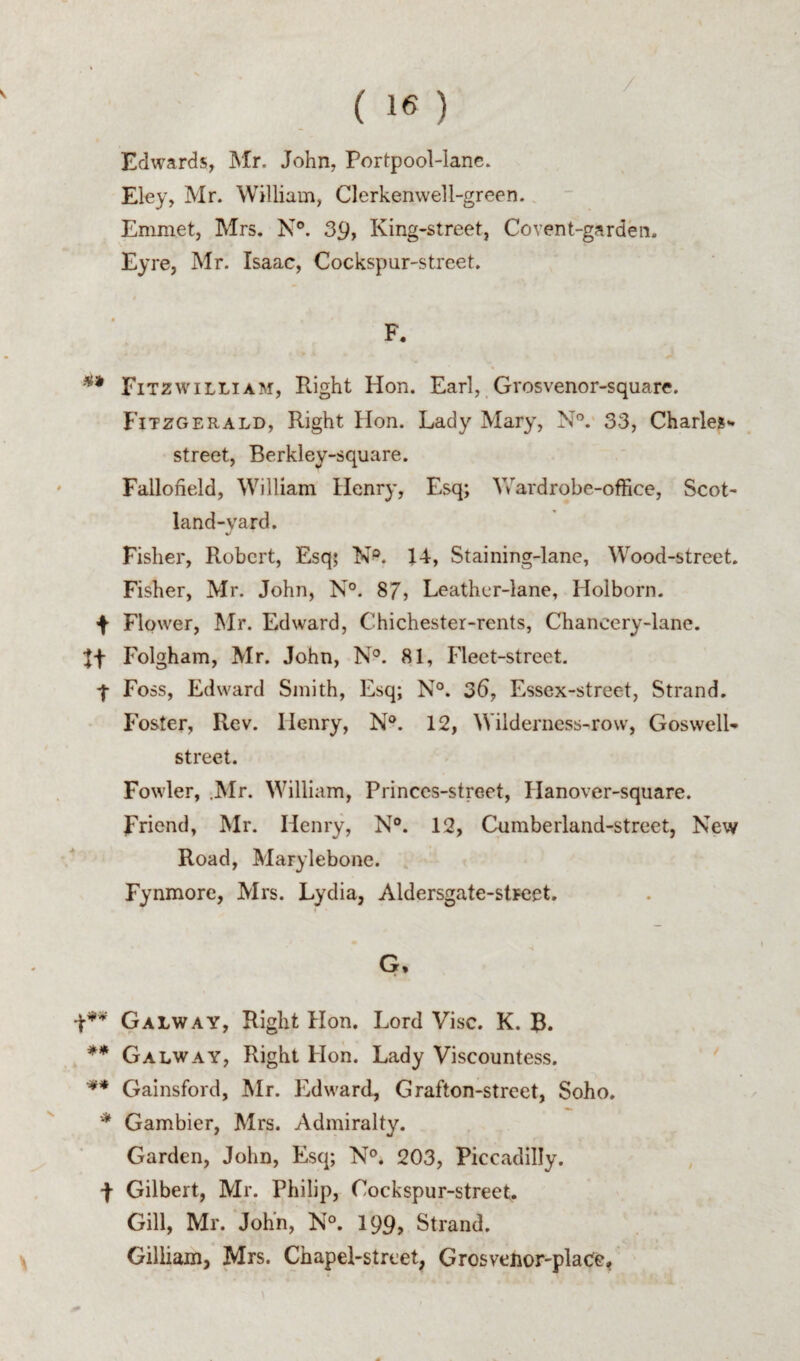 Edwards, Mr. John, Portpool-lane. Eley, Mr. William, Clerkenwell-green. Emmet, Mrs. N°. 39, King-street, Covent-garden. Eyre, Mr. Isaac, Cockspur-street. F. Eitzwilliam, Right Hon. Earl, Grosvenor-square. Fitzgerald, Right Hon. Lady Mary, N”. 33, Charles- street, Berkley-square. Fallofield, William Henry, Esq; Vv^ardrobe-oflice, Scot- land-yard. Fisher, Robert, Esq; N^. 14, Staining-lane, Wood-street. Fisher, Mr. John, N°. 87, Leather-lane, Holborn. f Flower, Mr. Edward, Chichester-rents, Chancery-lane. Folgham, Mr. John, N°. 81, Fleet-street. 4 Foss, Edward Smith, Esq; N°. 35, Essex-street, Strand. Foster, Rev. Henry, N®. 12, Wilderness-row, Goswell- street. Fowler, .Mr. William, Princcs-street, Hanover-square. Friend, Mr. Henry, N®. 12, Cumberland-street, New Road, Marylebone. Fynmorc, Mrs. Lydia, Aldersgate-stFcet. G. Galway, Right Hon. Lord Vise. K. B. ** Galway, Right Hon. Lady Viscountess. Gainsford, Mr. Edward, Grafton-street, Soho. * Gambier, Mrs. Admiralty. Garden, John, Esq; N°. 203, Piccadilly. F Gilbert, Mr. Philip, Cockspur-street. Gill, Mr. John, N°. I99, Strand. Gilliam, Mrs. Chapel-street, Grosvenor-plaCe,