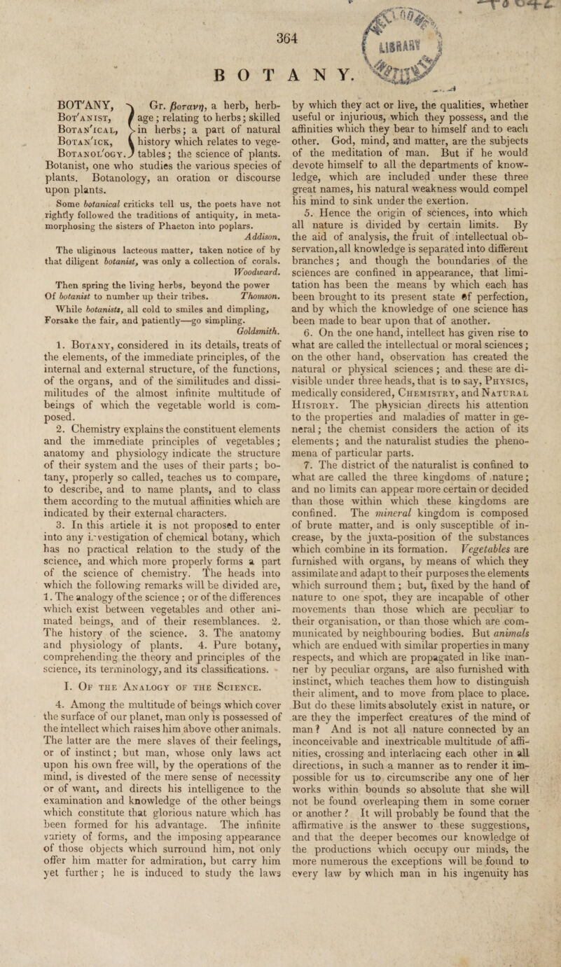 BOTANY, Gr. fioravr], a herb, herb- Bot'anist, $ age; relating to herbs; skilled Botan'ical, Vin herbs; a part of natural Botan'ick, i history which relates to vege- Botanol'ogy. J tables; the science of plants. Botanist, one who studies the various species of plants. Botanology, an oration or discourse upon plants. Some botanical eriticks tell us, the poets have not rightly followed the traditions of antiquity, in meta¬ morphosing the sisters of Phaeton into poplars. Addison. The uliginous lacteous matter, taken notice of by that diligent botanist, was only a collection of corals. Woodward. Then spring the living herbs, beyond the power Of botanist to number up their tribes. Thomson. While botanists, all cold to smiles and dimpling. Forsake the fair, and patiently—go simpling. Goldsmith. 1. Botany, considered in its details, treats of the elements, of the immediate principles, of the internal and external structure, of the functions, of the organs, and of the similitudes and dissi¬ militudes of the almost infinite multitude of beings of which the vegetable world is com¬ posed. 2. Chemistry explains the constituent elements and the immediate principles of vegetables; anatomy and physiology indicate the structure of their system and the uses of their parts; bo¬ tany, properly so called, teaches us to compare, to describe, and to name plants, and to class them according to the mutual affinities which are indicated by their external characters. 3. In this article it is not proposed to enter into any investigation of chemical botany, which has no practical relation to the study of the science, and which more properly forms a part of the science of chemistry. The heads into which the following remarks will be divided are, 1. The analogy of the science ; or of the differences which exist between vegetables and other ani¬ mated beings, and of their resemblances. 2. The history of the science. 3. The anatomy and physiology of plants. 4. Pure botany, comprehending the theory and principles of the science, its terminology, and its classifications. I. Of the Analogy of the Science. 4. Among the multitude of beings which cover the surface of our planet, man only is possessed of the intellect which raises him above other animals. The latter are the mere slaves of their feelings, or of instinct; but man, whose only laws act upon his own free will, by the operations of the mind, is divested of the mere sense of necessity or of want, and directs his intelligence to the examination and knowledge of the other beings which constitute that glorious nature which has been formed for his advantage. The infinite variety of forms, and the imposing appearance of those objects which surround him, not only offer him matter for admiration, but carry him yet further; he is induced to study the laws by which they act or live, the qualities, whether useful or injurious, which they possess, and the affinities which they bear to himself and to each other. God, mind, and matter, are the subjects of the meditation of man. But if he would devote himself to all the departments of know¬ ledge, which are included under these three great names, his natural weakness would compel his mind to sink under the exertion. 5. Hence the origin of sciences, into which all nature is divided by certain limits. By the aid of analysis, the fruit of intellectual ob¬ servation, all knowledge is separated into different branches; and though the boundaries of the sciences are confined in appearance, that limi¬ tation has been the means by which each has been brought to its present state 0f perfection, and by which the knowledge of one science has been made to bear upon that of another. 6. On the one hand, intellect has given rise to what are called the intellectual or moral sciences; on the other hand, observation has created the natural or physical sciences; and these are di¬ visible under three heads, that is to say, Physics, medically considered, Chemistry, and Natural History. The physician directs his attention to the properties and maladies of matter in ge¬ neral ; the chemist considers the action of its elements; and the naturalist studies the pheno¬ mena of particular parts. 7. The district of the naturalist is confined to what are called the three kingdoms of nature; and no limits can appear more certain or decided than those within which these kingdoms are confined. The mineral kingdom is composed of brute matter, and is only susceptible of in¬ crease, by the juxta-position of the substances which combine in its formation. Vegetables are furnished with organs, by means of which they assimilate and adapt to their purposes the elements which surround them; but, fixed by the hand of nature to one spot, they are incapable of other movements than those which are peculiar to their organisation, or than those which are com¬ municated by neighbouring bodies. But animals which are endued with similar properties in many respects, and which are propagated in like man¬ ner by peculiar organs, are also furnished with instinct, which teaches them how to distinguish their aliment, and to move from place to place. But do these limits absolutely exist in nature, or are they the imperfect creatures of the mind of man 1 And is not all nature connected by an inconceivable and inextricable multitude of affi¬ nities, crossing and interlacing each other in all. directions, in such a manner as to render it im¬ possible for us to circumscribe any one of her works within bounds so absolute that she will not be found overleaping them in some corner or another ? It will probably be found that the affirmative is the answer to these suggestions, and that the deeper becomes our knowledge oi the productions which occupy our minds-, the more numerous the exceptions will be found to every law by which man in his ingenuity has
