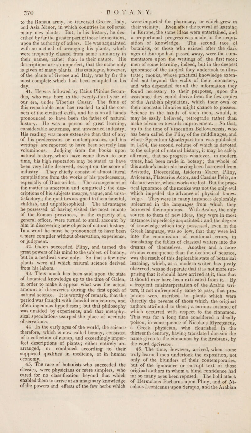 to the Roman army, he traversed Greece, Italy, and Asia Minor, in which countries he collected many new plants. But, in his history, he des¬ cribed by far the greater part of those he mentions, upon the authority of others. He was acquainted with no method of arranging his plants, which were frequently classed from some similarity in their names, rather than in their nature. His descriptions are so imperfect, that the name only is given of many plants. His catalogue, however, of the plants of Greece and Italy, was by far the most complete which had been compiled in his day. 41. He was followed by Caius Plinius Secun- dus, who was born in the twenty-third year of our era, under Tiberius Caesar. The fame of this remarkable man has reached to all the cor¬ ners of the civilised earth, and he is on all hands pronounced to have been the father of natural history. He was a person of great learning, considerable acuteness, and unwearied industry. His reading was more extensive than that of any of his predecessors or contemporaries, and his writings are reported to have been scarcely less voluminous. Judging from the books upon natural history, which have come down to our time, his high reputation may be stated to have been very little deserved, except on the score of industry. They chiefly consist of almost literal compilations from the works of his predecessors, especially of Dioscorides. The arrangement of the matter is uncertain and empirical; the des¬ criptions of his subjects meagre, vague, and unsa¬ tisfactory ; the qualities assigned to them fanciful, childish, and unphilosophical. The advantages he possessed of having visited the most remote of the Roman provinces, in the capacity of a general officer, were turned to small account by him in discovering new objects of natural history. In a word he must be pronounced to have been a mere compiler without observation, experience, or judgment. 42. Galen succeeded Pliny, and turned the great powers of his mind to the subject of botany, but in a medical view only. So that a few new plants were all which natural science derived from his labors. 43. Thus much has been said upon the state of botanical knowledge up to the time of Galen, in order to make it appear what was the actual amount of discoveries during the first epoch of natural science. It is worthy of remark, that the period was fraught with fanciful conjectures, and often ingenious hypotheses ; but that philosophy was unaided by experience, and that metaphy¬ sical speculations usurped the place of accurate observations. 44. In the early ages of the world, the science therefore, which is now called botany, consisted of a collection of names, and exceedingly imper¬ fect descriptions of plants; either entirely un¬ arranged, or combined according to their supposed qualities in medicine, or in human economy. 45. The race of botanists who succeeded the classics, were physicians or mere simplers, who cared for no classification beyond that which enabled them to arrive at an imaginary knowledge of the powers and effects of the few herbs which were imported for pharmacy, or which grew in their vicinity. Even after the revival of learning in Europe, the same ideas were entertained, and a proportional progress was made in the acqui¬ sition of knowledge. The second race of botanists, or those who existed after the dark ages of Europe had passed away, were the com¬ mentators upon the writings of the first race; men of some learning, indeed, but in the deepest ignorance of the subject they undertook to illus¬ trate ; monks, whose practical knowledge exten¬ ded not beyond the walls of their monastery, and who depended for all the information they found necessary to their purposes, upon the assistance they could derive from the few copies of the Arabian physicians, which their own or their monastic libraries might chance to possess. Science in the hands of such men, would, it may be easily believed, retrograde rather than make advances towards improvement. So that, up to the time of Vincentius Bellovacensis, who has been called the Pliny of the middle ages, and whose Speculum Quadripartitum was published in 1494, the second volume of which is devoted to the subject of natural history, it may be safely affirmed, that no progress whatever, in modern times, had been made in botany; the whole of this author’s materials having been borrowed from Aristotle, Dioscorides, Isidorus Macer, Pliny, Avicenna, Platearius Actor, and Cassius Felix, an obscure writer, whose works are lost. But the prac¬ tical ignorance of the monks was not the only evil which impeded the advance of physical know¬ ledge. They were in many instances deplorably unlearned in the languages from which they borrowed their opinions. With Arabic, the only source to them of new ideas, they w^re in most instances imperfectly acquainted : and the degree of knowledge which they possessed, even in the Greek language, was so low, that they were led into the commission of continual errors, in translating the fables of classical writers into the dreams of themselves. Another and a more serious consequence than the decline of science, was the result of this deplorable state of botanical learning, which, as a modern writer has justly observed, was so desperate that it is not more sur¬ prising that it should have arrived at it, than that it should ever have been extricated from it. By a frequent misinterpretation of the Arabic wri¬ ters, it not unfrequently came to pass, that pro¬ perties were ascribed to plants which were directly the reverse of those which the original authors attributed to them ; a curious instance of which occurred with respect to the cinnamon. This was for a long time considered a deadly poison, in consequence of Nicolaus Myrepsicus, a Greek physician, who flourished in the thirteenth century, having translated dar-sini the name given to the cinnamon by the Arabians, by the word apatviKov. 46. The time, -however, arrived, when some truly learned men undertook the exposition, not only of the blunders of their contemporaries, but of the ignorance or corrupt text of those original authors in whom a blind confidence had for so many ages been reposed. The bold attack of Hermolaus Barbarus upon Pliny, and of Ni¬ colaus Leonicenus upon Serapio, and the Arabian