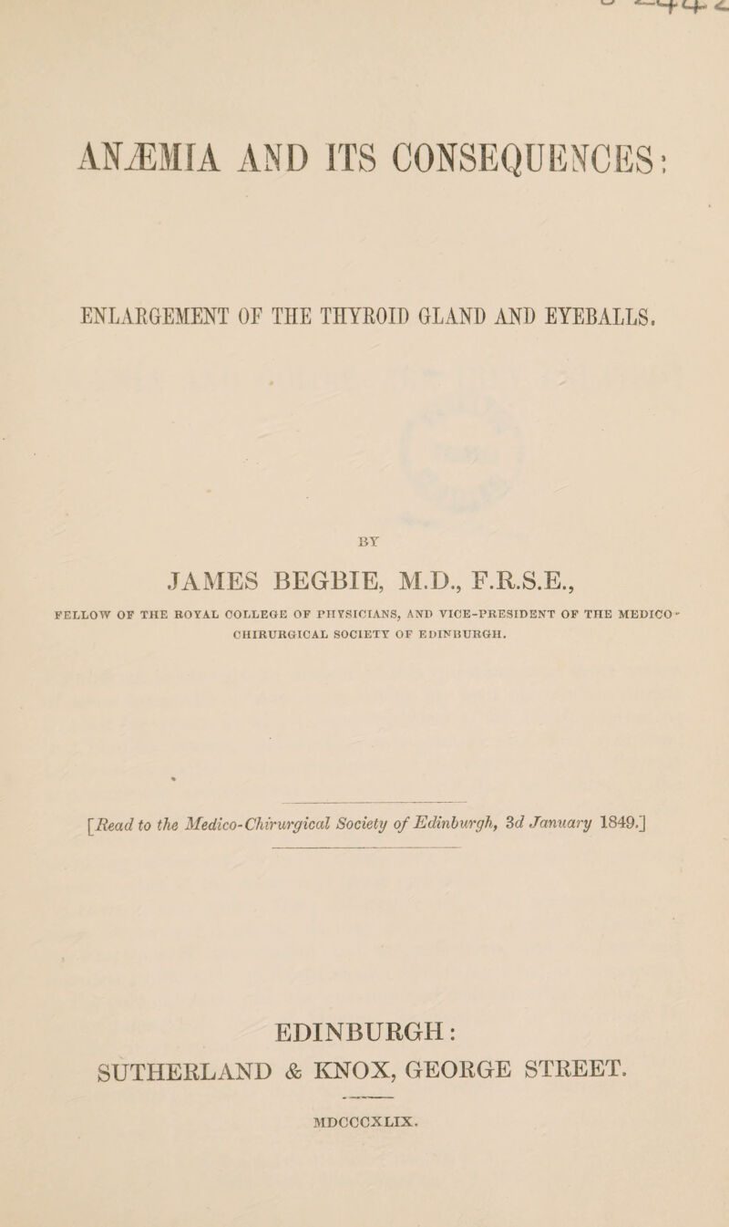 AMMfA AND ITS CONSEQUENCES: ENLARGEMENT OF THE THYROID GLAND AND EYEBALLS. JAMES BEGBIE, M.D., F.R.S.E., FELLOW OF THE ROYAL COLLEGE OF PHYSICIANS, AND VICE-PRESIDENT OF TnE MEDICO CHIRURGICAL SOCIETY OF EDINBURGH. [Read to the Medico-Chirurgical Society of Edinburgh, 3d January 1849.] EDINBURGH: SUTHERLAND & KNOX, GEORGE STREET. MDCCCXLIX.