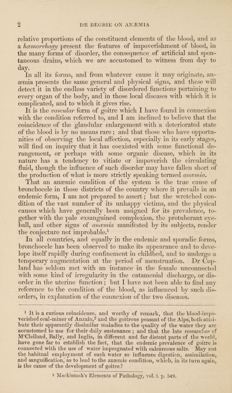 relative proportions of tlie constituent elements of the blood, and as a hcemorrhagy present the features of impoverishment of blood, in the many forms of disorder, the consequence of artificial and spon¬ taneous drains, which we are accustomed to witness from day to day. In all its forms, and from whatever cause it may originate, an¬ aemia presents the same general and physical signs, and these will detect it in the endless variety of disordered functions pertaining to every organ of the body, and in those local diseases with which it is complicated, and to which it gives rise. It is the vascular form of goitre which I have found in connexion with the condition referred to, and I am inclined to believe that the coincidence of the glandular enlargement with a deteriorated state of the blood is by no means rare; and that those who have opportu¬ nities of observing the local affection, especially in its early stages, will find on inquiry that it has coexisted with some functional de¬ rangement, or perhaps with some organic disease, which in its nature has a tendency to vitiate or impoverish the circulating fluid, though the influence of such disorder may have fallen short of the production of what is more strictly speaking termed ancemia. That an anaemic condition of the system is the true cause of bronchocele in those districts of the country where it prevails in an endemic form, I am not prepared to assert; but the wretched con¬ dition of the vast number of its unhappy victims, and the physical causes which have generally been assigned for its prevalence, to¬ gether with the pale exsanguined complexion, the protuberant eye¬ ball, and other signs of ancemia manifested by its subjects, render the conjecture not improbable.1 In all countries, and equally in the endemic and sporadic forms, bronchocele has been observed to make its appearance and to deve- lope itself rapidly during confinement in childbed, and to undergo a temporary augmentation at the period of menstruation. Dr Cop¬ land has seldom met with an instance in the female unconnected with some kind of irregularity in the catamenial discharge, or dis¬ order in the uterine function; but I have not been able to find any reference to the condition of the blood, as influenced by such dis¬ orders, in explanation of the connexion of the two diseases. 1 It is a curious coincidence, and worthy of remark, that the blood-impo¬ verished coal-miner of Anzain,2 and the goitrous peasant of the Alps, both attii- bute their apparently dissimilar maladies to the quality of the water they are accustomed to use for their daily sustenance ; and that the late researches of McClelland, Bally, and Inglis, in different and far distant parts of the world, have gone far to establish the fact, that the endemic prevalence of goitre is connected with the use of water impregnated with calcareous salts. May not the habitual employment of such water so influence digestion, assimilation, and sanguification, as to lead to the anaemic condition, which, in its turn again, is the cause of the development of goitre ? 2 Mackintosh’s Elements of Pathology, vol. i. p. 549.