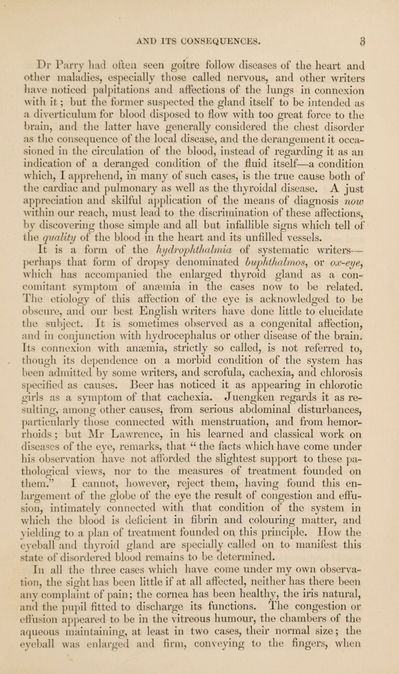 Dr Parry had often seen goitre follow diseases of the heart and other maladies, especially those called nervous, and other writers have noticed palpitations and affections of the lungs in connexion with it; but the former suspected the gland itself to be intended as a diverticulum for blood disposed to flow with too great force to the brain, and the latter have generally considered the chest disorder as the consequence of the local disease, and the derangement it occa¬ sioned in the circulation of the blood, instead of regarding it as an indication of a deranged condition of the fluid itself—a condition which, I apprehend, in many of such cases, is the true cause both of the cardiac and pulmonary as well as the thyroidal disease. A just appreciation and skilful application of the means of diagnosis now within our reach, must lead to the discrimination of these affections, by discovering those simple and all but infallible signs which tell of the quality of the blood in the heart and its unfilled vessels. It is a form of the hy dr ophthalmia of systematic writers— perhaps that form of dropsy denominated huphthalmos, or ox-eye, which has accompanied the enlarged thyroid gland as a con¬ comitant symptom of anaemia in the cases now to be related. The etiology of this affection of the eye is acknowledged to be obscure, and our best English writers have done little to elucidate the subject. It is sometimes observed as a congenital affection, and in conjunction with hydrocephalus or other disease of the brain. Its connexion with anaemia, strictly so called, is not referred to, though its dependence on a morbid condition of the system has been admitted by some writers, and scrofula, cachexia, and chlorosis specified as causes. Beer has noticed it as appearing in chlorotic girls as a symptom of that cachexia. Juengken regards it as re¬ sulting, among other causes, from serious abdominal disturbances, particularly those connected with menstruation, and from hemor¬ rhoids ; but Mr Lawrence, in his learned and classical work on diseases of the eye, remarks, that u the facts which have come under his observation have not afforded the slightest support to these pa¬ thological views, nor to the measures of treatment founded on them.” I cannot, however, reject them, having found this en¬ largement of the globe of the eye the result of congestion and effu¬ sion, intimately connected with that condition of the system in which the blood is deficient in fibrin and colouring matter, and yielding to a plan of treatment founded on this principle. How the eyeball and thyroid gland are specially called on to manifest this state of disordered blood remains to be determined. In all the three cases which have come under my own observa¬ tion, the sight has been little if at all affected, neither has there been any complaint of pain; the cornea has been healthy, the iris natural, and the pupil fitted to discharge its functions. The congestion or effusion appeared to be in the vitreous humour, the chambers of the aqueous maintaining, at least in two cases, their normal size; the eyeball was enlarged and firm, conveying to the fingers, when