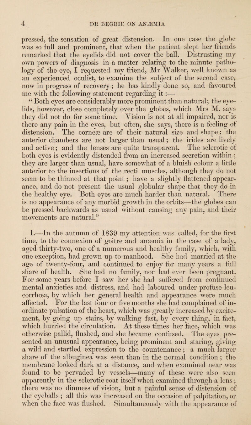 pressed, the sensation of great distension. In one case the globe was so full and prominent, that when the patient slept her friends remarked that the eyelids did not cover the ball. Distrusting my own powers of diagnosis in a matter relating to the minute patho¬ logy of the eye, I requested my friend, Mr Walker, well known as an experienced oculist, to examine the subject of the second case, now in progress of recovery; he has kindly done so, and favoured me with the following statement regarding it:— u Both eyes are considerably more prominent than natural; the eye¬ lids, however, close completely over the globes, which Mrs M. says they did not do for some time. Vision is not at all impaired, nor is there any pain in the eyes, but often, she says, there is a feeling of distension. The corneas are of their natural size and shape; the anterior chambers are not larger than usual; the irides are lively and active; and the lenses are quite transparent. The sclerotic of both eyes is evidently distended from an increased secretion within ; they are larger than usual, have somewhat of a bluish colour a little anterior to the insertions of the recti muscles, although they do not seem to be thinned at that point; have a slightly flattened appear¬ ance, and do not present the usual globular shape that they do in the healthy eye. Both eyes are much harder than natural. There is no appearance of any morbid growth in the orbits—the globes can be pressed backwards as usual without causing any pain, and their movements are natural.” I.—In the autumn of 1839 my attention was called, for the first time, to the connexion of goitre and ana3mia in the case of a lady, aged thirty-two, one of a numerous and healthy family, which, with one exception, had grown up to manhood. She had married at the age of twenty-four, and continued to enjoy for many years a full share of health. She had no family, nor had ever been pregnant. For some years before I saw her she had suffered from continued mental anxieties and distress, and had laboured under profuse leu- corrhcea, by which her general health and appearance were much affected. For the last four or five months she had complained of in¬ ordinate pulsation of the heart, which was greatly increased by excite¬ ment, by going up stairs, by walking fast, by every thing, in fact, which hurried the circulation. At these times her face, which was otherwise pallid, flushed, and she became confused. The eyes pre¬ sented an unusual appearance, being prominent and staring, giving a wild and startled expression to the countenance ; a much larger share of the albuginea was seen than in the normal condition ; the membrane looked dark at a distance, and when examined near was found to be pervaded by vessels—many of these were also seen apparently in the sclerotic coat itself when examined through a lens; there was no dimness of vision, but a painful sense of distension of the eyeballs ; all this was increased on the occasion of palpitation, or when the face was flushed. Simultaneously with the appearance of