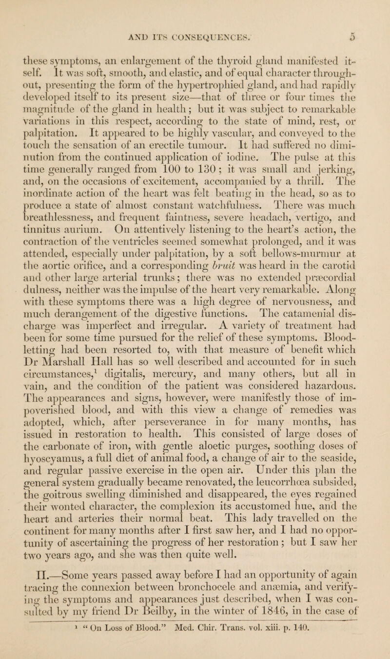 these symptoms, an enlargement of tlie thyroid gland manifested it¬ self. It was soft, smooth, and elastic, and of equal character through¬ out, presenting the form of the hypertrophied gland, and had rapidly developed itself to its present size—that of three or four times the magnitude of the gland in health; but it was subject to remarkable variations in this respect, according to the state of mind, rest, or palpitation. It appeared to be highly vascular, and conveyed to the touch the sensation of an erectile tumour. It had suffered no dimi¬ nution from the continued application of iodine. The pulse at this time generally ranged from 100 to 130 ; it was small and jerking, and, on the occasions of excitement, accompanied by a thrill. Tdie inordinate action of the heart was felt beating in the head, so as to produce a state of almost constant watchfulness. There was much breathlessness, and frequent faintness, severe headach, vertigo, and tinnitus aurium. On attentively listening to the heart’s action, the contraction of the ventricles seemed somewhat prolonged, and it was attended, especially under palpitation, by a soft bellows-murmur at the aortic orifice, and a corresponding bruit was heard in the carotid and other large arterial trunks; there was no extended praecordial dulness, neither was the impulse of the heart very remarkable. Along with these symptoms there was a high degree of nervousness, and much derangement of the digestive functions. The catamenial dis- charge was imperfect and irregular. A variety of treatment had been for some time pursued for the relief of these symptoms. Blood¬ letting had been resorted to, with that measure of benefit which Dr Marshall Hall has so well described and accounted for in such circumstances,1 digitalis, mercury, and many others, but all in vain, and the condition of the patient was considered hazardous. The appearances and signs, however, were manifestly those of im¬ poverished blood, and with this view a change of remedies was adopted, which, after perseverance in for many months, has issued in restoration to health. This consisted of large doses of the carbonate of iron, with gentle aloetic purges, soothing doses of hyoscyamus, a full diet of animal food, a change of air to the seaside, and regular passive exercise in the open air. Under this plan the general system gradually became renovated, the leucorrhoea subsided, the goitrous swelling diminished and disappeared, the eyes regained their wonted character, the complexion its accustomed hue, and the heart and arteries their normal beat. This lady travelled on the continent for many months after I first saw her, and I had no oppor¬ tunity of ascertaining the progress of her restoration ; but I saw her two years ago, and she was then quite well. II.—Some years passed away before I had an opportunity of again tracing the connexion between bronchocele and anaemia, and verify¬ ing the symptoms and appearances just described, when I was con¬ sulted by my friend Dr Beilby, in the winter of 1846, in the case of