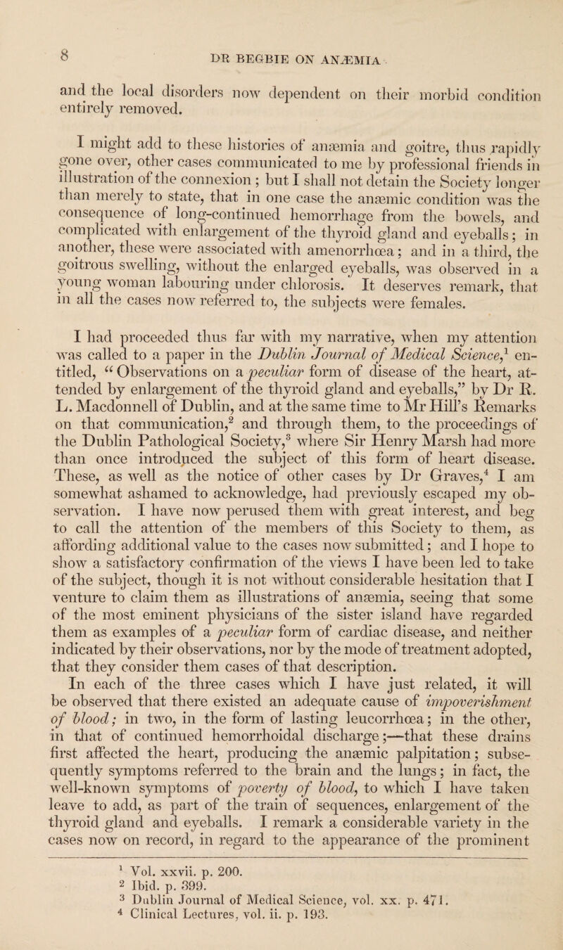 and the local disorders now dependent on their morbid condition entirely removed. 1 might add to these histories of anaemia and goitre, thus rapidly gone over, other cases communicated to me by professional friends in illustration of the connexion ; but I shall not detain the Society longer than merely to state, that in one case the anaemic condition was the consequence of long-continued hemorrhage from the bowels, and complicated with enlargement of the thyroid gland and eyeballs; in another, these were associated with amenorrhcea; and in a third, the goitrous swelling, without the enlarged eyeballs, was observed in a young woman labouring under chlorosis. It deserves remark, that in all the cases now referred to, the subjects were females. I had proceeded thus far with my narrative, when my attention was called to a paper in the Dublin Journal of Medical Science/ en¬ titled, u Observations on a peculiar form of disease of the heart, at¬ tended by enlargement of the thyroid gland and eyeballs,” by Dr It. L. Macdonnell of Dublin, and at the same time to Mr Hill’s Remarks on that communication,1 2 and through them, to the proceedings of the Dublin Pathological Society,3 where Sir Henry Marsh had more than once introduced the subject of this form of heart disease. These, as well as the notice of other cases by Dr Graves,4 I am somewhat ashamed to acknowledge, had previously escaped my ob¬ servation. I have now perused them with great interest, and beg to call the attention of the members of this Society to them, as affording additional value to the cases now submitted; and I hope to show a satisfactory confirmation of the views I have been led to take of the subject, though it is not without considerable hesitation that I venture to claim them as illustrations of anaemia, seeing that some of the most eminent physicians of the sister island have regarded them as examples of a peculiar form of cardiac disease, and neither indicated by their observations, nor by the mode of treatment adopted, that they consider them cases of that description. I11 each of the three cases which I have just related, it will be observed that there existed an adequate cause of impoverishment of blood; in two, in the form of lasting leucorrhoea; in the other, in that of continued hemorrhoidal discharge;—that these drains first affected the heart, producing the anaemic palpitation; subse¬ quently symptoms referred to the brain and the lungs; in fact, the well-known symptoms of poverty of blood, to which I have taken leave to add, as part of the train of sequences, enlargement of the thyroid gland and eyeballs. I remark a considerable variety in the cases now on record, in regard to the appearance of the prominent 1 Vol. xxvii. p. 200. 2 Ibid. p. 399. 3 Dublin Journal of Medical Science, vol. xx. p. 471. 4 Clinical Lectures, vol. ii. p. 193.