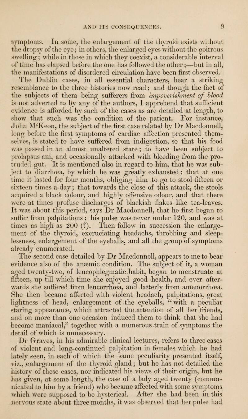symptoms. In some, the enlargement of the thyroid exists without the dropsy of the eye; in others, the enlarged eyes without the goitrous swelling; while in those in which they coexist, a considerable interval of time has elapsed before the one has followed the other;—but in all, the manifestations of disordered circulation have been first observed. The Dublin cases, in all essential characters, bear a striking resemblance to the three histories now read; and though the fact of the subjects of them being sufferers from impoverishment of blood is not adverted to by any of the authors, I apprehend that sufficient evidence is afforded by such of the cases as are detailed at length, to show that such was the condition of the patient. For instance, John MTveon, the subject of the first case related by Dr Macdonnell, long before the first symptoms of cardiac affection presented them¬ selves, is stated to have suffered from indigestion, so that his food was passed in an almost unaltered state; to have been subject to prolapsus ani, and occasionally attacked with bleeding from the pro¬ truded gut. It is mentioned also in regard to him, that he was sub¬ ject to diarrhoea, by which he was greatly exhausted; that at one time it lasted for four months, obliging him to go to stool fifteen or sixteen times a-day; that towards the close of this attack, the stools acquired a black colour, and highly offensive odour, and that there were at times profuse discharges of blackish flakes like tea-leaves. It was about this period, says Dr Macdonnell, that he first began to suffer from palpitations ; his pulse was never under 120, and was at times as high as 200 (?). Then follow in succession the enlarge¬ ment of the thyroid, excruciating headachs, throbbing and sleep¬ lessness, enlargement of the eyeballs, and all the group of symptoms already enumerated. The second case detailed by Dr Macdonnell, appears to me to bear evidence also of the anaemic condition. The subject of it, a woman aged twenty-two, of leucoplilegmatic habit, began to menstruate at fifteen, up till which time she enjoyed good health, and ever after¬ wards she suffered from leucorrhcea, and latterly from amenorrhoea. She then became affected with violent headach, palpitations, great lightness of head, enlargement of the eyeballs, “with a peculiar staring appearance, which attracted the .attention of all her friends, and on more than one occasion induced them to think that she had become maniacal,” together with a numerous train of symptoms the detail of which is unnecessary. Dr Graves, in his admirable clinical lectures, refers to three cases of violent and long-continued palpitation in females which he had lately seen, in each of which the same peculiarity presented itself, viz., enlargement of the thyroid gland; but he has not detailed the history of these cases, nor indicated his views of their origin, but he has given, at some length, the case of a lady aged twenty (commu¬ nicated to him by a friend) who became affected with some symptoms which were supposed to be hysterical. After she had been in this nervous state about three months, it was observed that her pulse had