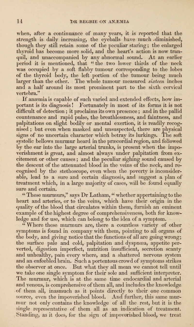 when, after a continuance of many years, it is reported that the strength is daily increasing, the eyeballs have much .diminished, though they still retain some of the peculiar staring; the enlarged thyroid has become more solid, and the heart’s action is now tran¬ quil, and unaccompanied by any abnormal sound. At an earlier period it is mentioned, that u the two lower thirds of the neck was occupied by a soft flabby tumour corresponding to the lobes of the thyroid body, the left portion of the tumour being much larger than the other. The whole tumour measured sixteen inches and a half around its most prominent part to the sixth cervical vertebra.” If anaemia is capable of such varied and extended effects, how im¬ portant is its diagnosis! Fortunately in most of its forms it is not difficult of detection; it proclaims its own presence; and in the pallid countenance and rapid pulse, the breathlessness, and faintness, and palpitations on slight bodily or mental exertion, it is readily recog¬ nised ; but even when masked and unsuspected, there are physical signs of no uncertain character which betray its lurkings. The soft systolic bellows murmur heard in the praecordial region, and followed by the ear into the large arterial trunks, is present when the impo¬ verishment is great, and almost always under palpitation from ex¬ citement or other causes; and the peculiar sighing sound caused by the descent of the attenuated blood in the veins of the neck, and re¬ cognised by the stethoscope, even when the poverty is inconsider¬ able, lead to a sure and certain diagnosis, and suggest a plan of treatment which, in a large majority of cases, will be found equally sure and certain. u These murmurs,” says Dr Latham, u whether appertaining to the heart and arteries, or to the veins, which have their origin in the quality of the blood that circulates within them, furnish an eminent example of the highest degree of comprehensiveness, both for know¬ ledge and for use, which can belong to the idea of a symptom. “ Where these murmurs are, there a countless variety of other symptoms is found in company with them, pointing to all organs of the body, and giving notice that the functions of all are going wrong; the surface pale and cold, palpitation and dyspnoea, appetite per¬ verted, digestion imperfect, nutrition insufficient, secretion scanty and unhealthy, pain every where, and a shattered nervous system and an enfeebled brain. Such a portentous crowd of symptoms strikes the observer at once. But what they all mean we cannot tell until we take one single symptom for their sole and sufficient interpreter. The murmur, which is at the same time endocardial and arterial and venous, is comprehensive of them all, and includes the knowledge of them all, inasmuch as it points directly to their one common source, even the impoverished blood. And further, this same mur¬ mur not only contains the knowledge of all the rest, but it is the single representative of them all as an indication of treatment. Standing, as it does, for the sign of impoverished blood, we treat