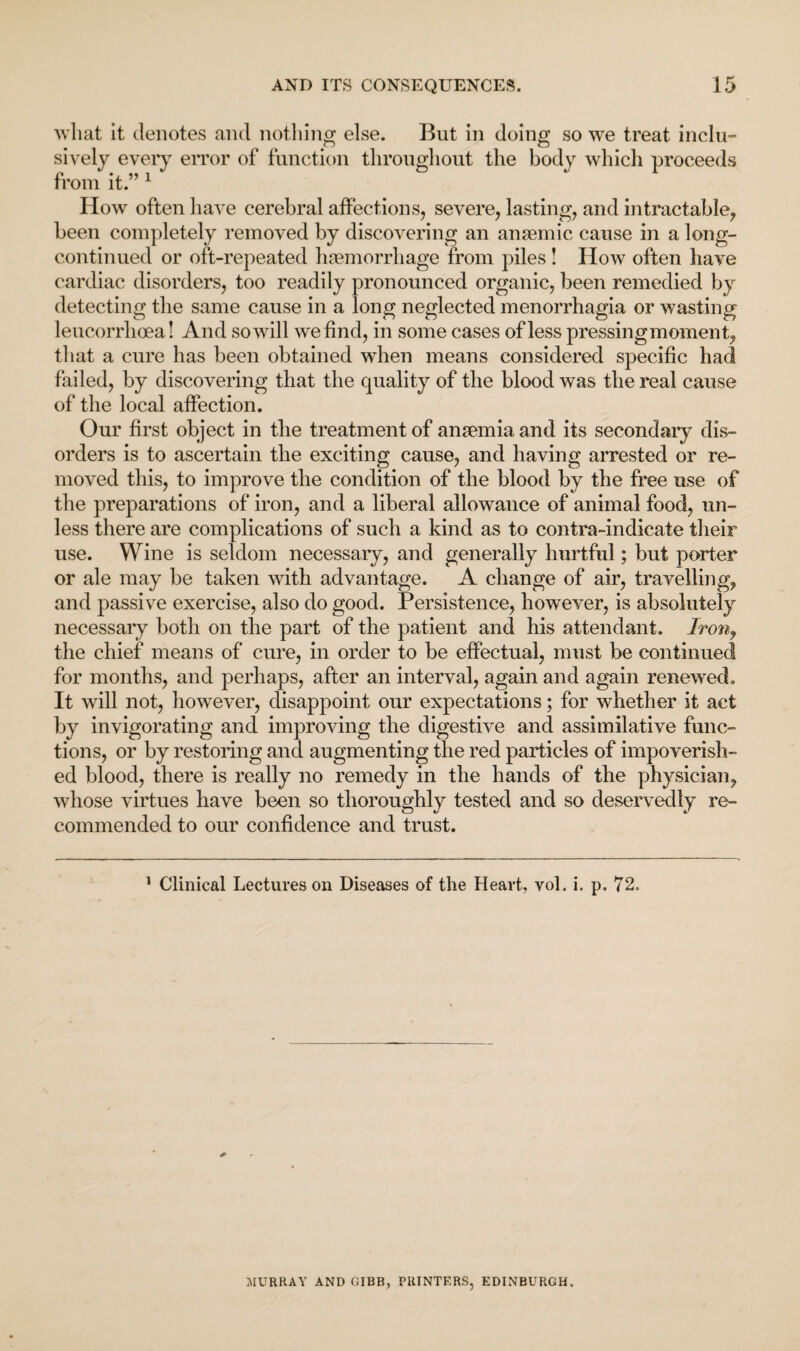 what it denotes and nothing else. But in doing so we treat inclu¬ sively every error of function throughout the body which proceeds from it.” 1 How often have cerebral affections, severe, lasting, and intractable, been completely removed by discovering an anaemic cause in a long- continued or oft-repeated haemorrhage from piles ! How often have cardiac disorders, too readily pronounced organic, been remedied by detecting the same cause in a long neglected menorrhagia or wasting leucorrhoea! And so will we find, in some cases of less pressing moment, that a cure has been obtained when means considered specific had failed, by discovering that the quality of the blood was the real cause of the local affection. Our first object in the treatment of anaemia and its secondary dis¬ orders is to ascertain the exciting cause, and having arrested or re¬ moved this, to improve the condition of the blood by the free use of the preparations of iron, and a liberal allowance of animal food, un¬ less there are complications of such a kind as to contra-indicate their use. Wine is seldom necessary, and generally hurtful; but porter or ale may be taken with advantage. A change of air, travelling, and passive exercise, also do good. Persistence, however, is absolutely necessary both on the part of the patient and his attendant. Iron, the chief means of cure, in order to be effectual, must be continued for months, and perhaps, after an interval, again and again renewed. It will not, however, disappoint our expectations; for whether it act by invigorating and improving the digestive and assimilative func¬ tions, or by restoring and augmenting the red particles of impoverish¬ ed blood, there is really no remedy in the hands of the physician, whose virtues have been so thoroughly tested and so deservedly re¬ commended to our confidence and trust. 1 Clinical Lectures on Diseases of the Heart, vol. i. p. 72. MURRAY AND OIBB, PRINTERS, EDINBURGH.