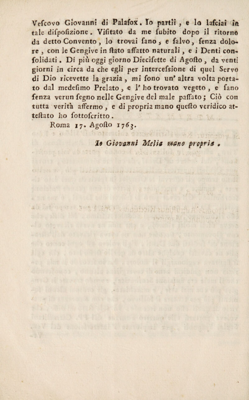 Vefcovo Giovanni di Palafox, lo partii 3 e lo lafciai in tale difpofizione . Vifitato da me fubito dopo ii ritorno da detto Convento , lo trovai fano, e falvo* fenza dolo* re 3 con le Gengive in ftato affatto naturali, e i Denti con*, folidati. Di piu oggi giorno Diecifette di Agofto 3 da venti giorni in circa da che egli per intercefsione di quel Servo di Dio ricevette la grazia 5 mi fono un* altra volta porta- to dal medefimo Prelato , e V ho trovato vegeto 3 e fano fenza verun fegno nelle Gengive del male pafiato ; Cio con tutta verita affermo , e di propria mano quefto veridico at- teftato ho fottofcritto. Roma 17, Agofto 176$, lo Giovanni Mclia wano propria 9