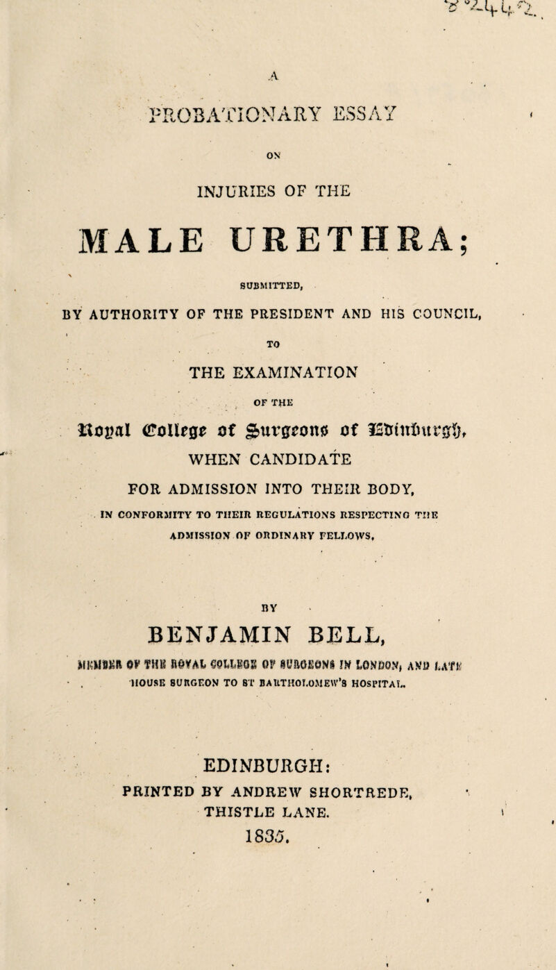 I'ROBATIONARY ESSAY ( OS INJURIES OF THE MALE URETHRA; SUBMITTED, BY AUTHORITY OF THE PRESIDENT AND HIS COUNCIL, TO THE EXAMINATION OF THE f Uovtil (i^oUege of S^nvgcom of iStitnIntrgfjt WHEN CANDIDATE FOR ADMISSION INTO THEIR BODY. IN CONFORMITY TO THEIR REGULATIONS RESPECTING THE admission of ORDINARY FELLOWS, BY BENJAMIN BELL, MKUgiiR 6Y THK fiOYAl SOUHOS OF lO&OEOWS m LONOO.V, AKU I,Aft' HOUSE SURGEON TO ST DAUTHOLOMEW’S HOSPITAL. EDINBURGH: PRINTED BY ANDREW SHORTREDE, THISTLE LANE. 1835. I