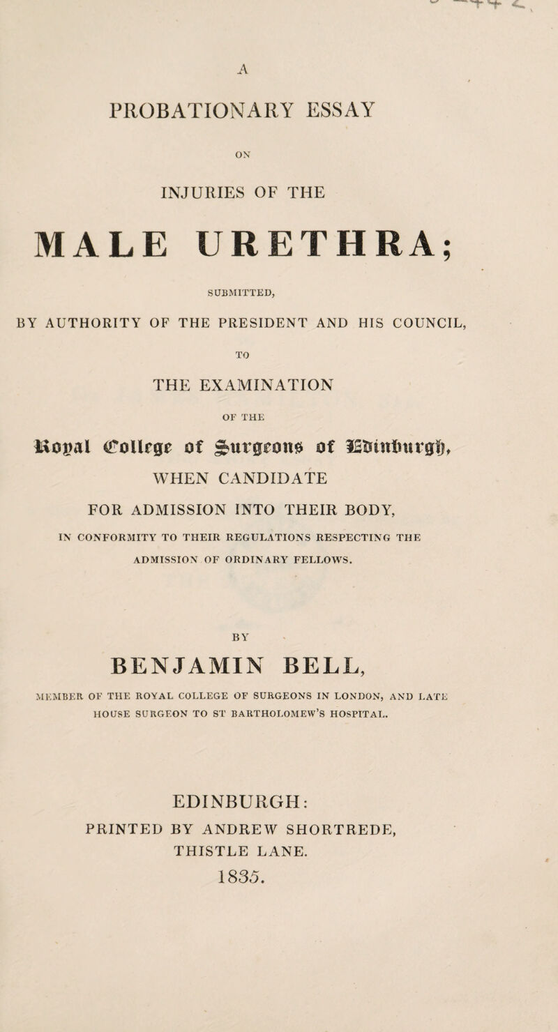 o\ INJURIES OF THE MALE URETHRA; SUBMITTED, BY AUTHORITY OF THE PRESIDENT AND HIS COUNCIL, TO THE EXAMINATION OF THE Mopal (jroUrge of gbutgi^on^ of iSUinlntrglj, WHEN CANDIDATE FOR ADMISSION INTO THEIR BODY, IN CONFORMITY TO THEIR REGULATIONS RESPECTING THE ADMISSION OF ORDINARY FELLOWS. BY BENJAMIN BELL, MEMBER OF THE ROYAL COLLEGE OF SURGEONS IN LONDON, AND LATE HOUSE SURGEON TO ST BARTHOLOMEW’S HOSPITAL. EDINBURGH: PRINTED BY ANDREW SHORTREDE, THISTLE LANE. 1835.