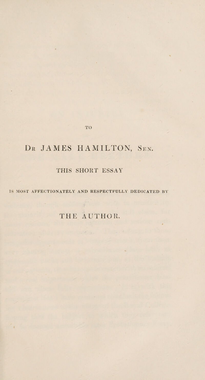 TO Dr JAMES HAMILTON, Sen. THIS SHORT ESSAY IS MOST AFFECTIONATELY AND RESPECTFULLY DEDICATED BY THE AUTHOR.