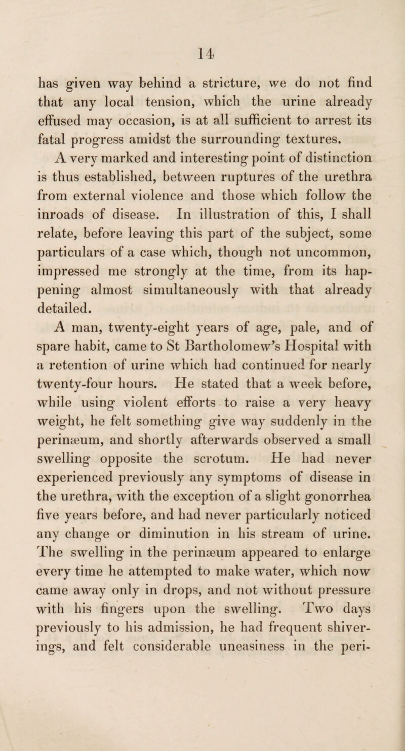 has given way behind a stricture, we do not find that any local tension, which the urine already effused may occasion, is at all sufficient to arrest its fatal progress amidst the surrounding textures. A very marked and interesting point of distinction is thus established, between ruptures of the urethra from external violence and those which follow the inroads of disease. In illustration of this, I shall relate, before leaving this part of the subject, some particulars of a case which, though not uncommon, impressed me strongly at the time, from its hap¬ pening almost simultaneously with that already detailed. A man, twenty-eight years of age, pale, and of spare habit, came to St Bartholomew’s Hospital with a retention of urine which had continued for nearly twenty-four hours. He stated that a w^eek before, while using violent efforts-to raise a very heavy weight, he felt something give way suddenly in the perinaeum, and shortly afterwards observed a small swelling opposite the scrotum. He had never experienced previously any symptoms of disease in the urethra, with the exception of a slight gonorrhea five years before, and had never particularly noticed any change or diminution in his stream of urine. The swelling in the perinseum appeared to enlarge every time he attempted to make water, which now came away only in drops, and not without pressure with his fingers upon the swelling. Two days previously to his admission, he had frequent shiver- ings, and felt considerable uneasiness in the peri-