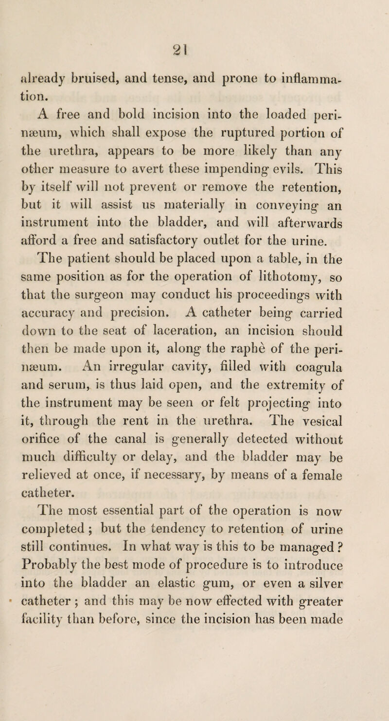 already bruised, and tense, and prone to inflamma¬ tion. A free and bold incision into the loaded peri- naeum, which shall expose the ruptured portion of the urethra, appears to be more likely than any other measure to avert these impending- evils. This by itself will not prevent or remove the retention, but it will assist us materially in conveying- an instrument into the bladder, and will afterwards afford a free and satisfactory outlet for the urine. The patient should be placed upon a table, in the same position as for the operation of lithotomy, so that the surg-eon may conduct his proceeding-s with accuracy and precision. A catheter being carried down to the seat of laceration, an incision should then be made upon it, along the raphe of the peri- nseum. An irregular cavity, filled with coagula and serum, is thus laid open, and the extremity of the instrument may be seen or felt projecting into it, through the rent in the urethra. The vesical orifice of the canal is generally detected without much difficulty or delay, and the bladder may be relieved at once, if necessary, by means of a female catheter. The most essential part of the operation is now completed; but the tendency to retention of urine still continues. In what way is this to be managed ? Probably the best mode of procedure is to introduce into the bladder an elastic gum, or even a silver • catheter ; and this may be now effected with greater facility than before, since the incision has been made