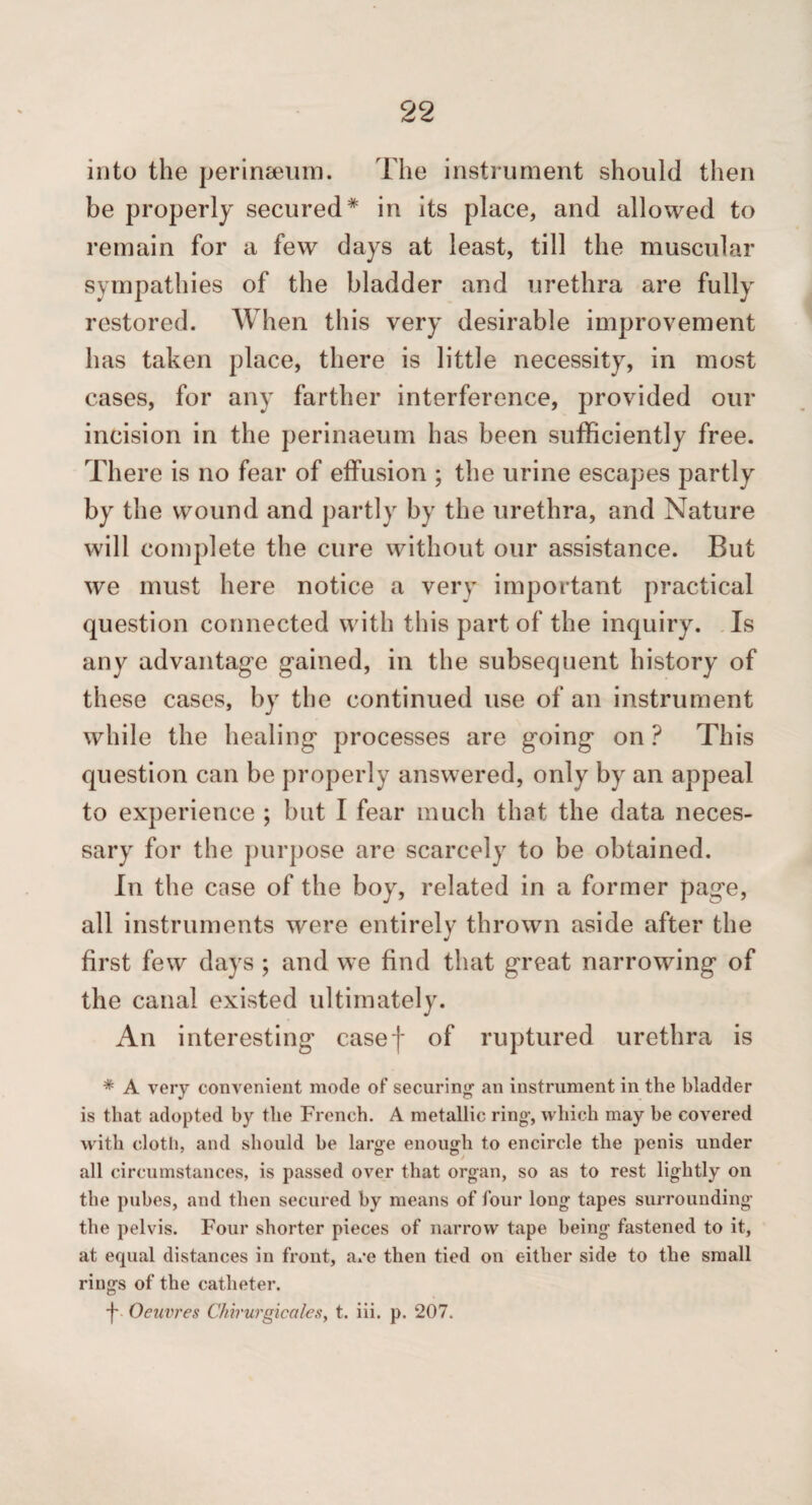 into the perinceiim. The instrument should then be properly secured* in its place, and allowed to remain for a few days at least, till the muscular sympathies of the bladder and urethra are fully restored. When this very desirable improvement has taken place, there is little necessity, in most cases, for any farther interference, provided our incision in the perinaeum has been sufficiently free. There is no fear of effusion ; the urine escapes partly by the wound and partly by the urethra, and Nature will complete the cure without our assistance. But we must here notice a very important practical question connected with this part of the inquiry. .Is any advantage gained, in the subsequent history of these cases, by the continued use of an instrument while the healing processes are going on ? This question can be properly answered, only by an appeal to experience ; but I fear much that the data neces¬ sary for the ])urpose are scarcely to be obtained. In the case of the boy, related in a former page, all instruments were entirely thrown aside after the first few days ; and we find that great narrowing of the canal existed ultimately. An interesting casef of ruptured urethra is * A very convenient mode of securing- an instrument in the bladder is that adopted by the French. A metallic ring, which may be covered with clotli, and should be large enough to encircle the penis under all circumstances, is passed over that organ, so as to rest lightly on the pubes, and then secured by means of four long tapes surrounding the pelvis. Four shorter pieces of narrow tape being fastened to it, at equal distances in front, are then tied on either side to the small rings of the catheter. ■j-. Oeuvres CMrurgicales, t. iii. p. 207.