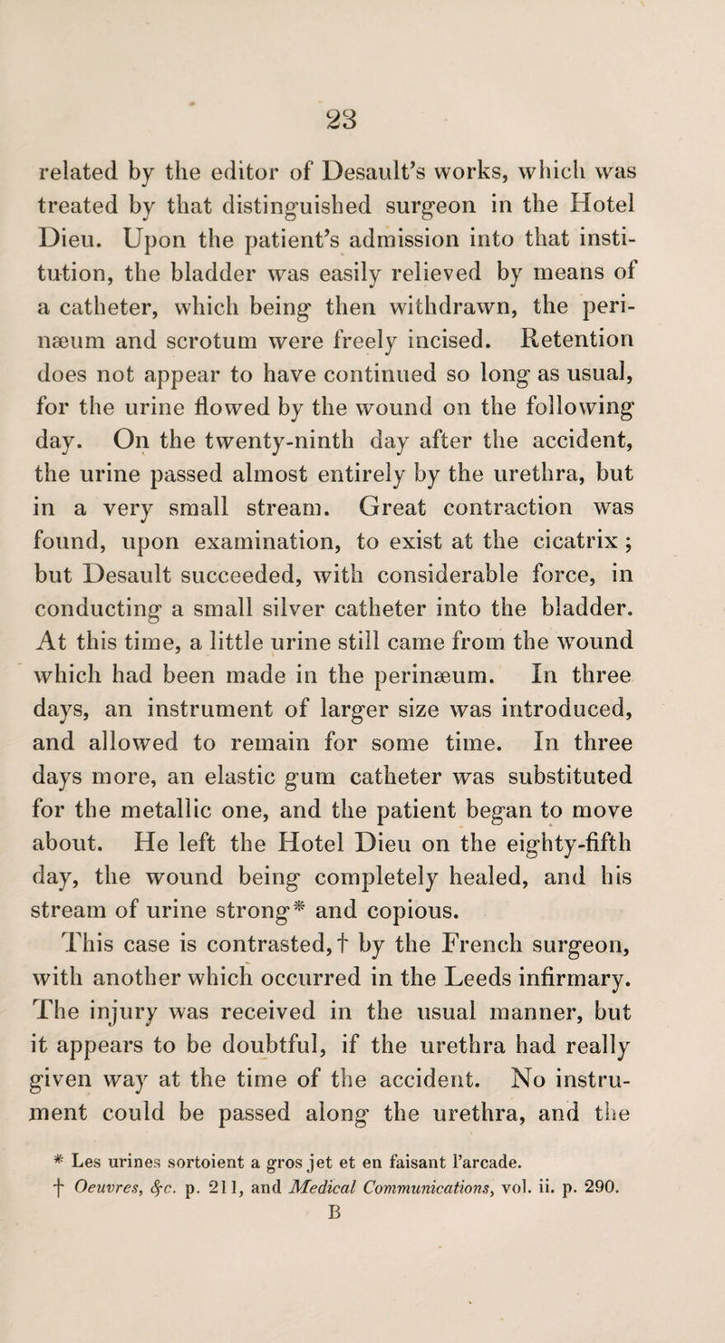 related by the editor of Desault’s works, which was treated by that distinguished surgeon in the Hotel Dieu. Upon the patient’s admission into that insti¬ tution, the bladder was easily relieved by means of a catheter, which being then withdrawn, the peri- neeum and scrotum were freely incised. Retention does not appear to have continued so long as usual, for the urine flowed by the wound on the following day. On the twenty-ninth day after the accident, the urine passed almost entirely by the urethra, but in a very small stream. Great contraction was found, upon examination, to exist at the cicatrix; but Desault succeeded, with considerable force, in conducting a small silver catheter into the bladder. At this time, a little urine still came from the wound which had been made in the perinaeum. In three days, an instrument of larger size was introduced, and allowed to remain for some time. In three days more, an elastic gum catheter was substituted for the metallic one, and the patient began to move about. He left the Hotel Dieu on the eighty-fifth day, the wound being completely healed, and his stream of urine strong^ and copious. This case is contrasted, t by the French surgeon, with another which occurred in the Leeds infirmary. The injury was received in the usual manner, but it appears to be doubtful, if the urethra had really given way at the time of the accident. No instru¬ ment could be passed along the urethra, and the * Les urines sortoient a gros jet et en faisant I’arcade. j- Oeuvres, 8^c. p. 211, and Medical Communications, vol. ii. p. 290. B
