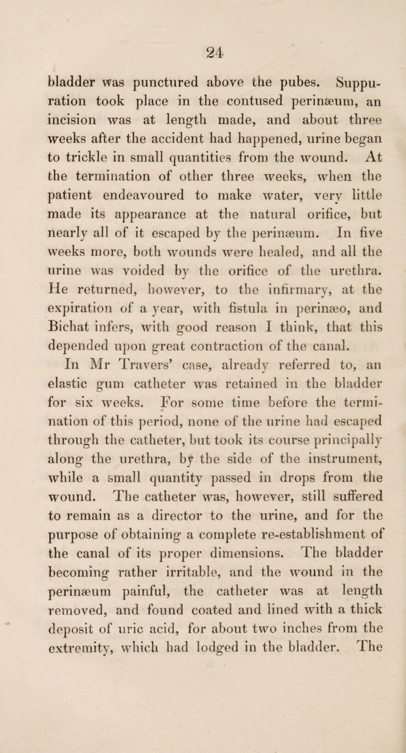 bladder was punctured above the pubes. Suppu¬ ration took place in the contused perinseuin, an incision was at length made, and about three weeks after the accident had happened, urine began to trickle in small quantities from the wound. At the termination of other three weeks, when the patient endeavoured to make water, very little made its appearance at the natural orifice, but nearly all of it escaped by the perinaeum. In five wTeks more, both wounds were healed, and all the urine was voided by the orifice of the urethra. He returned, however, to the inhrmary, at the expiration of a year, with fistula in perinseo, and Bichat infers, with good reason I think, that this depended upon great contraction of the canal. In Mr Travers’ case, already referred to, an elastic gum catheter w^as retained in the bladder for six weeks. For some time before the termi- nation of this period, none of the urine had escaped through the catheter, but took its course principally along the urethra, by the side of the instrument, while a small quantity passed in drops from the wound. The catheter was, however, still suffered to remain as a director to the urine, and for the purpose of obtaining’ a complete re-establishment of the canal of its proper dimensions. The bladder becoming rather irritable, and the w’ound in the perinaeum painful, the catheter was at length removed, and found coated and lined with a thick deposit of uric acid, for about two inches from the extremity, which had lodged in the bladder. The