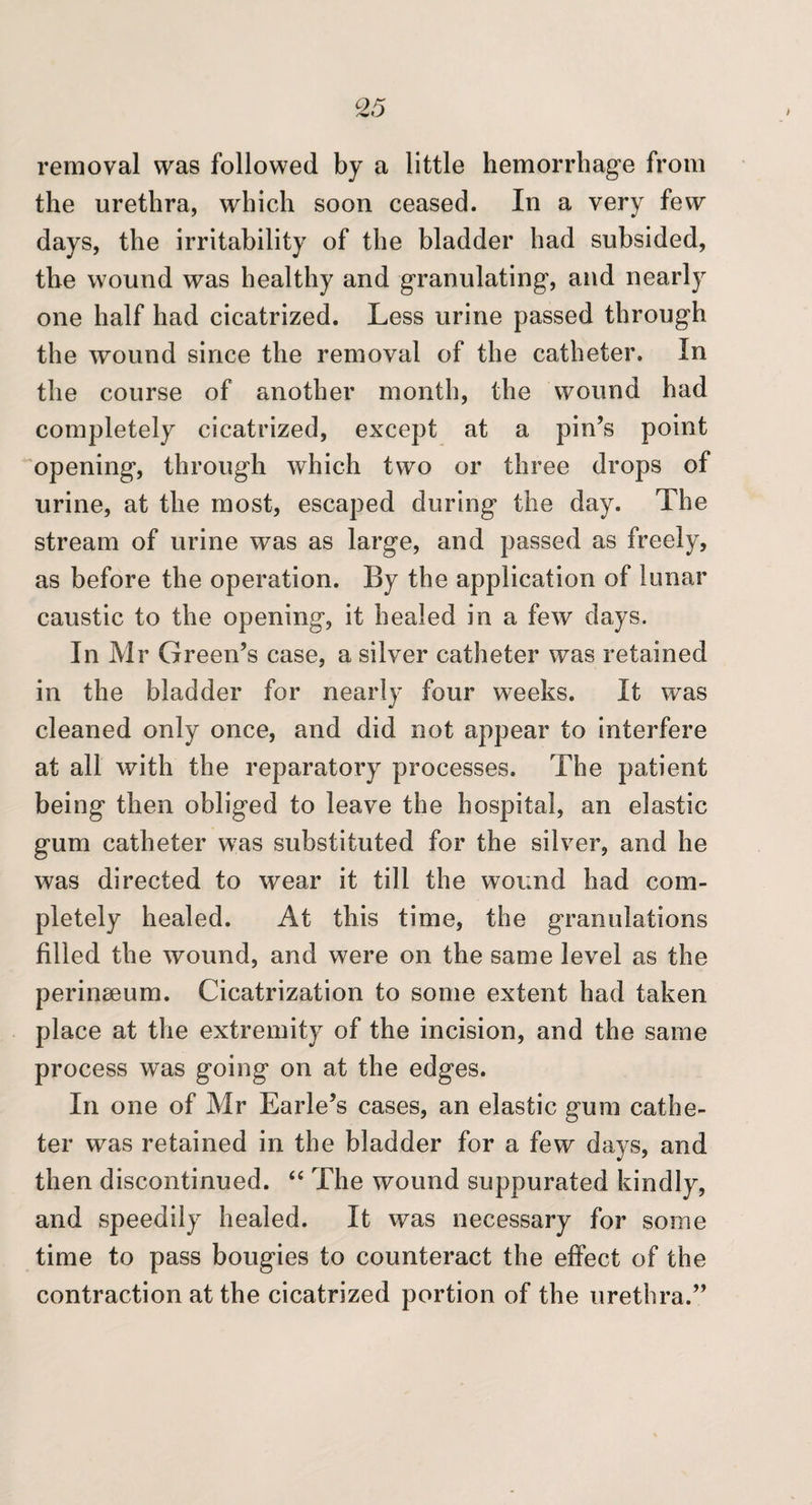 removal was followed by a little hemorrhage from the urethra, which soon ceased. In a very few days, the irritability of the bladder had subsided, the wound was healthy and granulating, and nearly one half had cicatrized. Less urine passed through the wound since the removal of the catheter. In the course of another month, the wound had completely cicatrized, except at a pin’s point opening, through which two or three drops of urine, at the most, escaped during the day. The stream of urine was as large, and passed as freely, as before the operation. By the application of lunar caustic to the opening, it healed in a few days. In Mr Green’s case, a silver catheter was retained in the bladder for nearly four weeks. It was cleaned only once, and did not appear to interfere at all with the reparatory processes. The patient being then obliged to leave the hospital, an elastic gum catheter w^as substituted for the silver, and he was directed to wear it till the wound had com¬ pletely healed. At this time, the granulations filled the wound, and were on the same level as the perinaeum. Cicatrization to some extent had taken place at the extremity of the incision, and the same process was going on at the edges. In one of Mr Earle’s cases, an elastic gum cathe¬ ter was retained in the bladder for a few da^^s, and then discontinued. “ The wound suppurated kindly, and speedily healed. It w^as necessary for some time to pass bougies to counteract the effect of the contraction at the cicatrized portion of the urethra.”