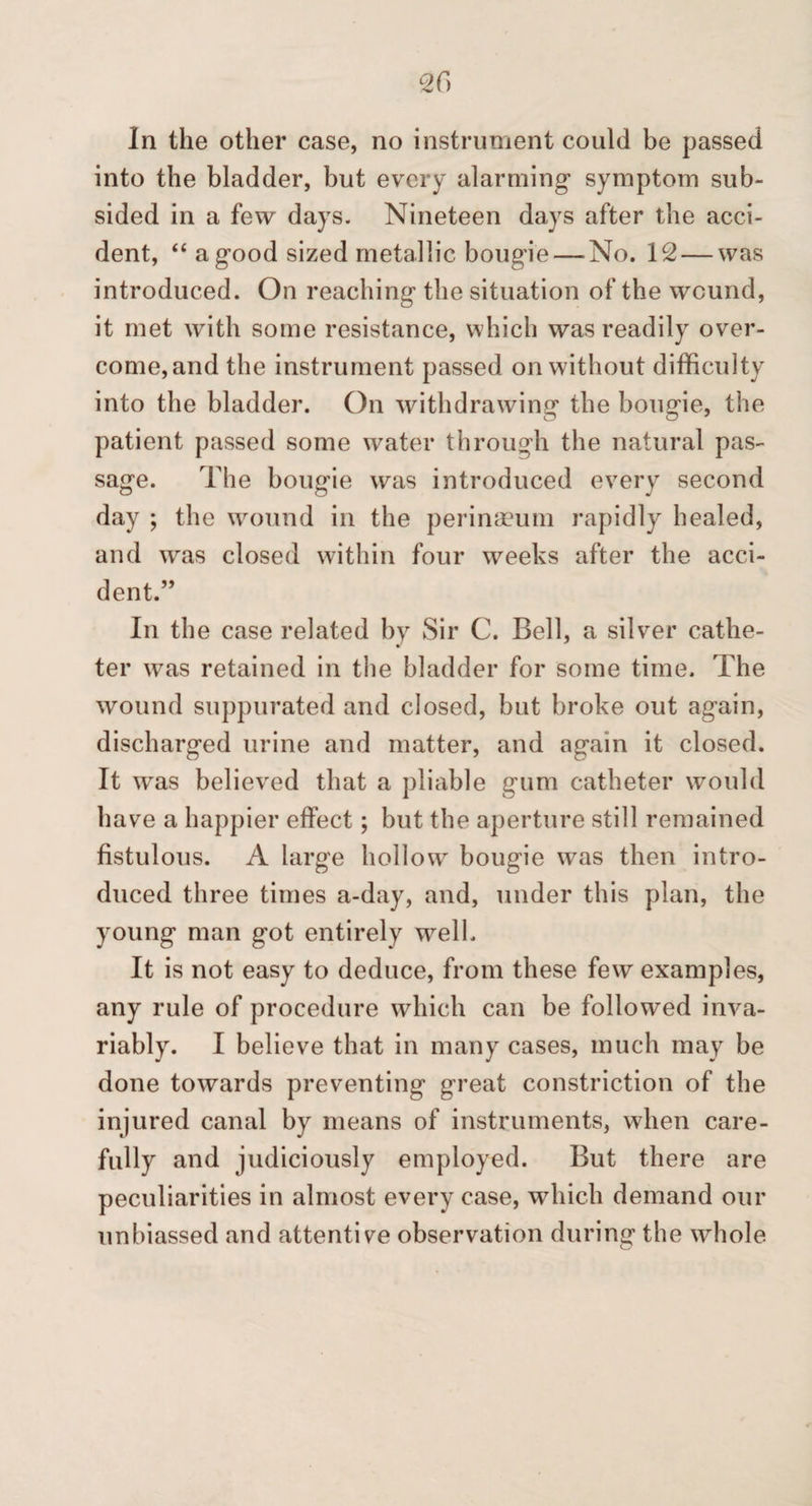 In the other case, no instrument could be passed into the bladder, but every alarming symptom sub¬ sided in a few days. Nineteen days after the acci¬ dent, “ a good sized metallic bougie — No. 12 — was introduced. On reaching the situation of the wound, it met with some resistance, which was readily over¬ come, and the instrument passed on without difficulty into the bladder. On withdrawing the bougie, the patient passed some water through the natural pas¬ sage. The bougie was introduced every second day ; the wound in the perinaeum rapidly healed, and w^as closed within four weeks after the acci¬ dent.” In the case related by Sir C. Bell, a silver cathe¬ ter was retained in the bladder for some time. The wound suppurated and closed, but broke out again, discharged urine and matter, and again it closed. It was believed that a pliable gum catheter would have a happier effect; but the aperture still remained fistulous. A large hollow bougie was then intro¬ duced three times a-day, and, under this plan, the young man got entirely well. It is not easy to deduce, from these few examples, any rule of procedure which can be followed inva¬ riably. I believe that in many cases, much may be done towards preventing great constriction of the injured canal by means of instruments, when care¬ fully and judiciously employed. But there are peculiarities in almost every case, which demand our unbiassed and attentive observation during the whole