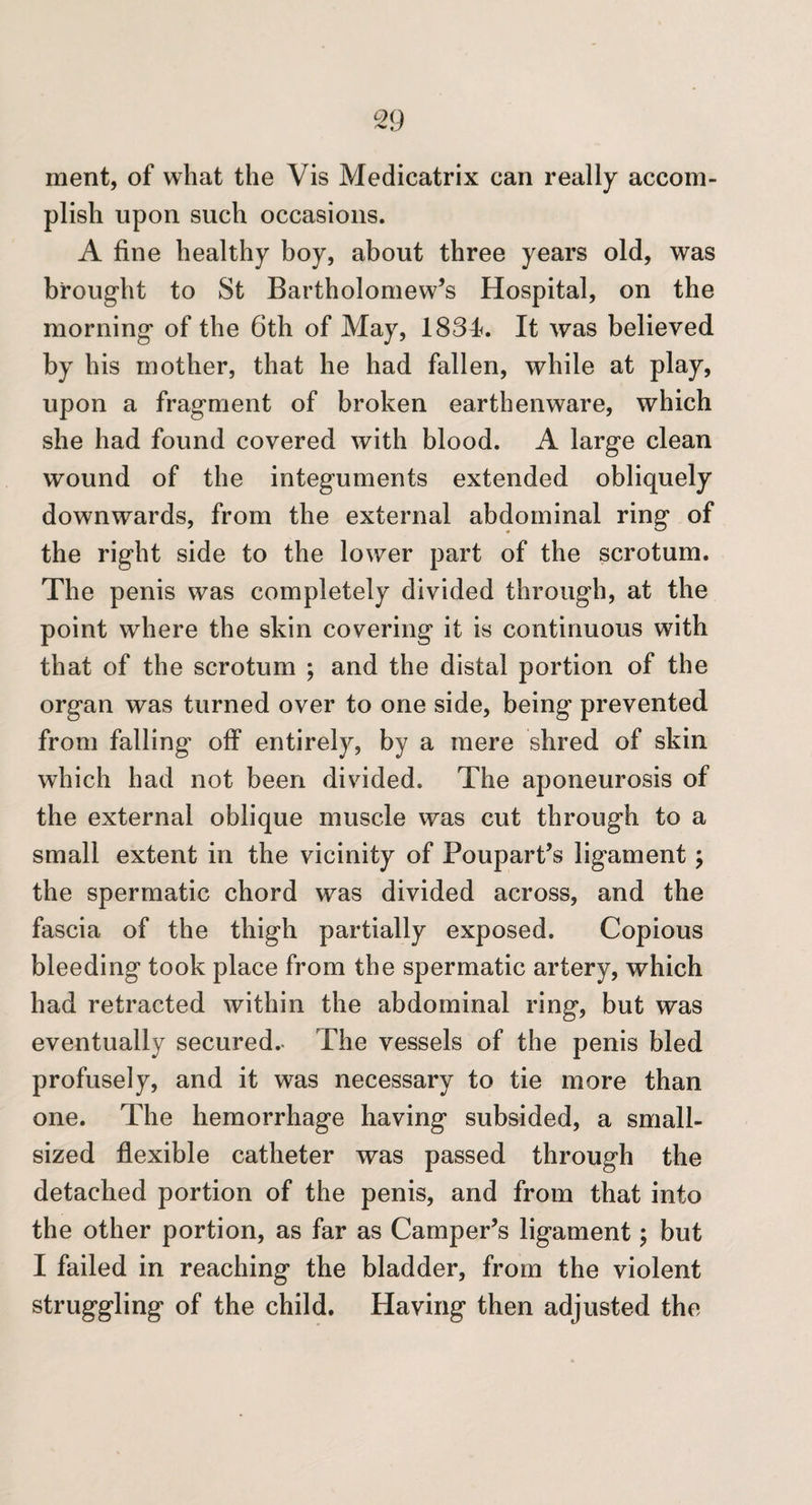 merit, of what the Vis Medicatrix can really accom¬ plish upon such occasions. A fine healthy boy, about three years old, was brought to St Bartholomew’s Hospital, on the morning of the 6th of May, 1834. It was believed by his mother, that he had fallen, while at play, upon a fragment of broken earthenware, which she had found covered with blood. A large clean wound of the integuments extended obliquely downwards, from the external abdominal ring of the right side to the lower part of the scrotum. The penis was completely divided through, at the point where the skin covering it is continuous with that of the scrotum ; and the distal portion of the organ was turned over to one side, being prevented from falling' off entirely, by a mere shred of skin which had not been divided. The aponeurosis of the external oblique muscle was cut through to a small extent in the vicinity of Poupart’s ligament; the spermatic chord was divided across, and the fascia of the thigh partially exposed. Copious bleeding took place from the spermatic artery, which had retracted within the abdominal ring, but was eventually secured.- The vessels of the penis bled profusely, and it was necessary to tie more than one. The hemorrhage having subsided, a small¬ sized flexible catheter was passed through the detached portion of the penis, and from that into the other portion, as far as Camper’s ligament; but I failed in reaching the bladder, from the violent struggling of the child. Having then adjusted the