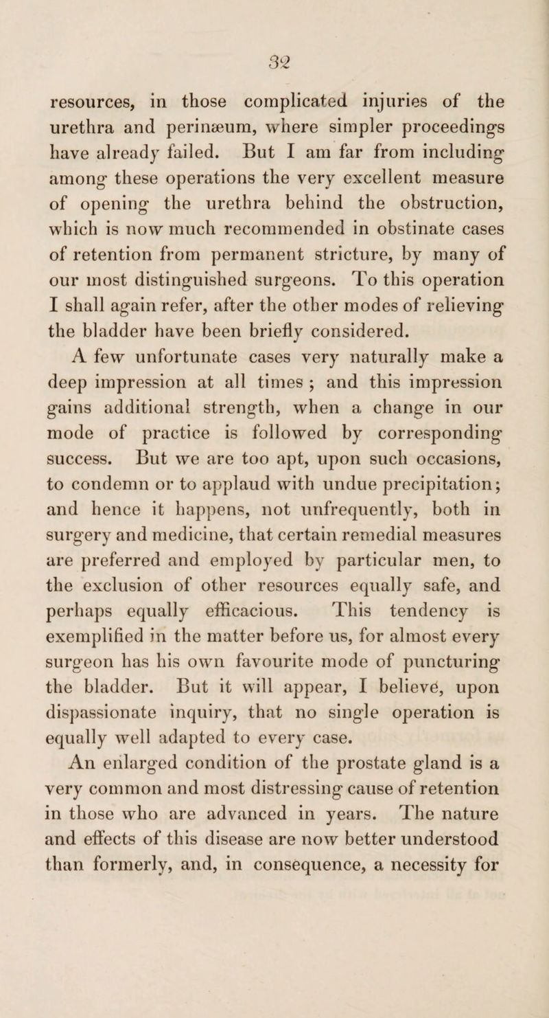 3^2 resources, in those complicated injuries of the urethra and perineeum, where simpler proceeding’s have already failed. But I am far from including’ among these operations the very excellent measure of opening the urethra behind the obstruction, which is now much recommended in obstinate cases of retention from permanent stricture, by many of our most distinguished surgeons. To this operation I shall again refer, after the other modes of relieving the bladder have been briefly considered. A few unfortunate cases very naturally make a deep impression at all times ; and this impression gains additional strength, when a change in our mode of practice is followed by corresponding success. But we are too apt, upon such occasions, to condemn or to applaud with undue precipitation; and hence it happens, not unfrequently, both in surgery and medicine, that certain remedial measures are preferred and employed by particular men, to the exclusion of other resources equally safe, and perhaps equally eflicacious. This tendency is exemplified in the matter before us, for almost every surgeon has his own favourite mode of puncturing the bladder. But it will appear, I believe, upon dispassionate inquiry, that no single operation is equally well adapted to every case. An enlarged condition of the prostate gland is a very common and most distressing cause of retention in those who are advanced in years. The nature and effects of this disease are now better understood than formerly, and, in consequence, a necessity for